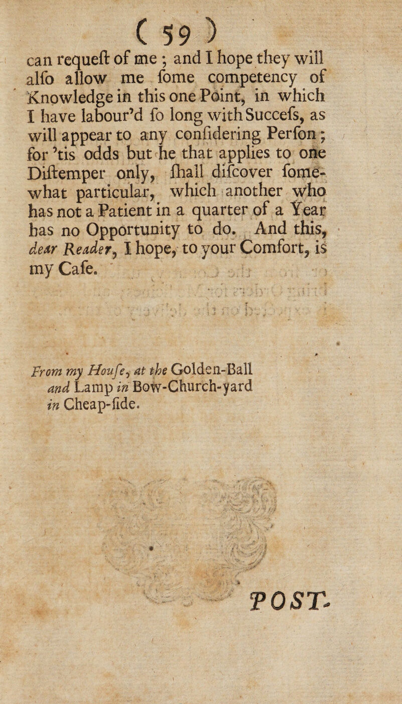 can requeft of me ; and I hope they will alfo allow me fome competency of Knowledge in this one Point, in which I have labour’d fo long with Succefs, as will appear to any confidering Perfon; for ’tis odds but he that applies to one Diftemper only, lhall difcover fome- what particular, which another who has not a Patient in a quarter of a Year has no Opportunity to do. And this, deitr Reader, I hope, to your Comfort, is my Cafe. From my Houfe, at the Golden-Ball and Lamp in Bow-Church-yard in Cheap-fide. TOST-