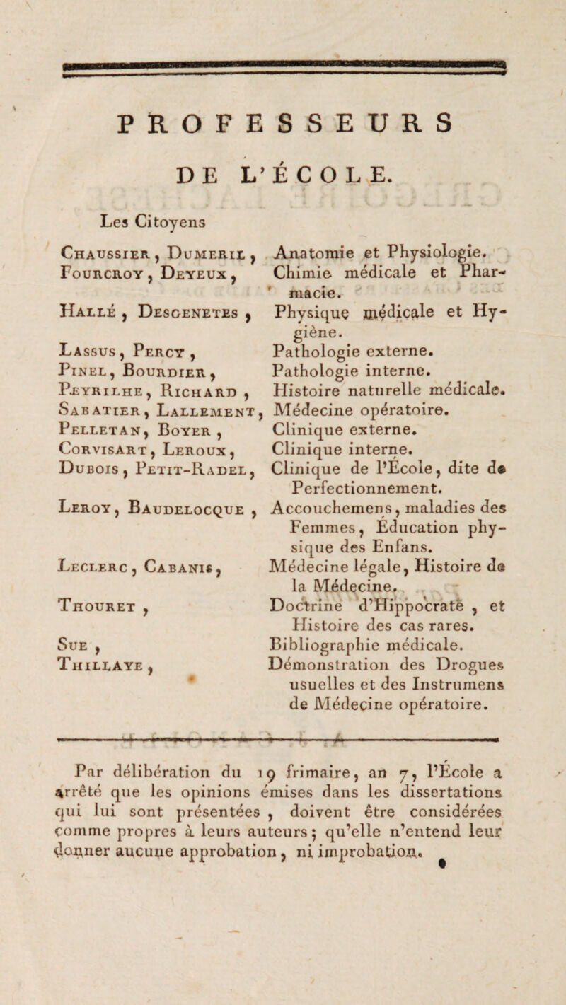 PROFESSEURS DE L’ÉCOLE. Les Citoyens Chaussier, Duaierii j Anatomie et Physiologie. Fourcroy , Deyeux , Chimie médicale et Phar- ' macie. Halle , Desgenetes , Physique médicale et Hy¬ giène. La ssus, Percy , Pathologie externe. Pinel, Bourdier, Pathologie interne. Peyrilhe, Richard , Histoire naturelle médicale. Sabatier, Lallement, Médecine opératoire. Pelletan, Boyer , Clinique externe. Corvisart, Leroux, Clinique interne. Dubois, Petit-Radel, Clinique de l’Ecole, dite d® Perfectionnement. Leroy, Baudelocque , Accouchemens, maladies des Femmes, Education phy¬ sique des Enfans. Médecine légale, Histoire de la Médecine. Doctrine d’Hippocratê , et Histoire des cas rares. Bibliographie médicale. Démonstration des Drogues usuelles et des Instrumens de Médecine opératoire. --,-. ~ 9 v fc M 4. Par délibération du 19 frimaire, an y, l’École a arrêté que les opinions émises dans les dissertations qui lui sont présentées , doivent être considérées comme propres à leurs auteurs; qu’elle n’entend leur donner aucune approbation, ni improbation. Leclerc, Cabanis, Thouret , Sue , Thillaye ,