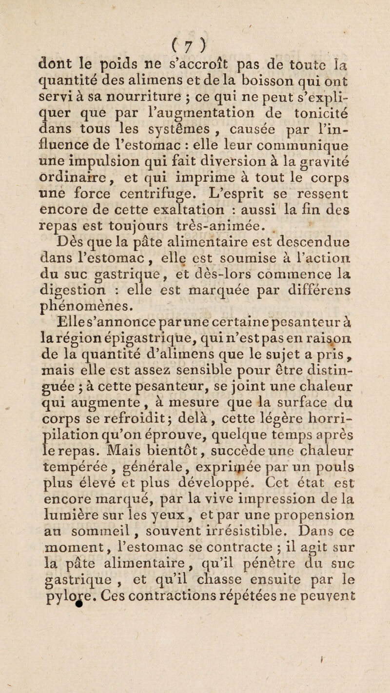 dont le poids ne s’accroît pas de tonte la quantité des alimens et de la boisson qui ont servi à sa nourriture ; ce qui ne peut s’expli¬ quer que par l’augmentation de tonicité dans tous les systèmes , causée par l’in¬ fluence de l’estornac : elle leur communique une impulsion qui fait diversion à la gravité ordinaire, et qui imprime à tout le corps une force centrifuge. L’esprit se ressent encore de cette exaltation : aussi la fin des repas est toujours très-animée. Dès que la pâte alimentaire est descendue dans l’estomac, elle est soumise à l’action, du suc gastrique, et dès-lors commence la digestion : elle est marquée par différens phénomènes. Eiles’annonce par une certaine pesanteur à la région épigastrique, qui n’est pas en raispn. de la quantité d’alimens que le sujet a pris, mais elle est assez sensible pour être distin¬ guée ; à cette pesanteur, se joint une chaleur qui augmente, à mesure que la surface du corps se refroidit; delà, cette légère horri¬ pilation qu’on éprouve, quelque temps après le repas. Mais bientôt, succède une chaleur tempérée , générale, expriipée par un pouls plus élevé et plus développé. Cet état est encore marqué, par la vive impression de la lumière sur les yeux, et par une propension an sommeil, souvent irrésistible. Dans ce moment, l’estomac se contracte ; il agit sur la pâte alimentaire, qu’il pénètre du suc gastrique , et qu’il chasse ensuite par le pylore. Ces contractions répétées ne peuvent f