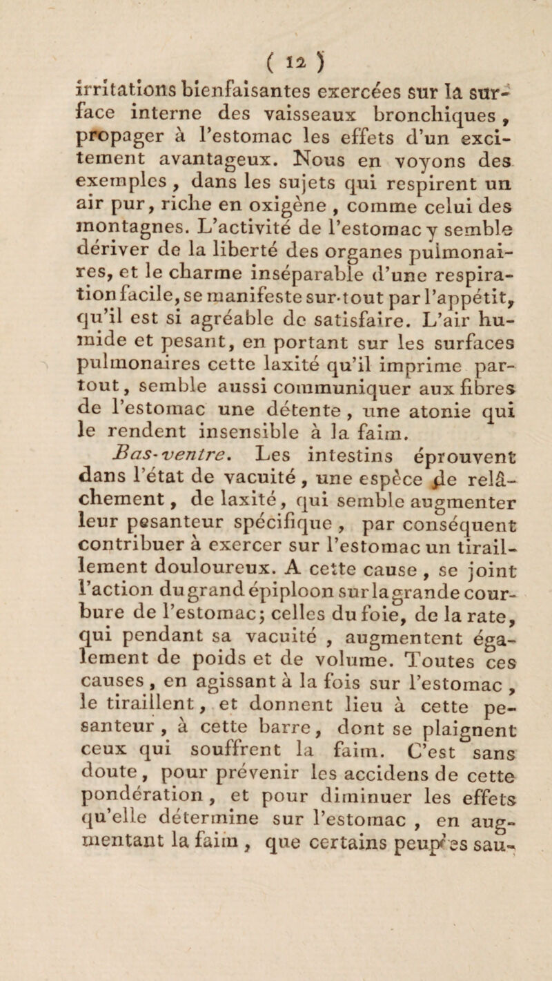 irritations bienfaisantes exercées sur la sur¬ face interne des vaisseaux bronchiques , propager à l’estomac les effets d’un exci- teinent avantageux. Nous en voyons des exemples , dans les sujets qui respirent un air pur, riche en oxigène , comme celui des montagnes. L’activité de l’estomac y semble dériver de la liberté des organes pulmonai¬ res, et le charme inséparable d’une respira¬ tion facile, se manifeste sur-tout par l’appétit, qu’il est si agréable de satisfaire. L’air hu¬ mide et pesant, en portant sur les surfaces pulmonaires cette laxité qu’il imprime par¬ tout, semble aussi communiquer aux fibres de l’estoinac une détente , une atonie qui le rendent insensible à la faim. Bas-ventre. Les intestins éprouvent dans l’état de vacuité, une espèce jle relâ¬ chement , de laxité, qui semble augmenter leur pesanteur spécifique , par conséquent contribuer à exercer sur l’estomac un tirail¬ lement douloureux. A cette cause , se joint l’action du grand épiploon sur la grande cour¬ bure de l’estomac; celles du foie, de la rate, qui pendant sa vacuité , augmentent éga¬ lement de poids et de volume. Toutes ces causes , en agissant à la fois sur l’estomac , le tiraillent, et donnent lieu à cette pe¬ santeur, à cette barre, dont se plaignent ceux qui souffrent la faim. C’est sans doute, pour prévenir les accidens de cette pondération , et pour diminuer les effets qu’elle détermine sur l’estomac , en aug¬ mentant la faim , que certains peuples sau-