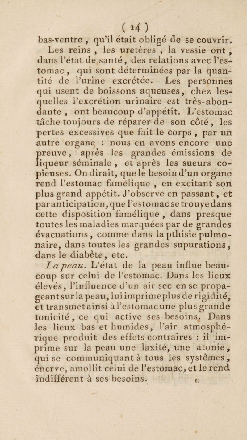 ( >4 ) > / bas-ventre , qu’il était obligé de se couvrir. Les reins , les uretères , la vessie ont , dans l’état de santé, des relations avec l’es¬ tomac , qui sont déterminées par la quan¬ tité de l’urine excrétée. Les personnes qui usent de boissons aqueuses, chez les¬ quelles l’excrétion urinaire est très-abon¬ dante , ont beaucoup d’appétit. L’estomac tâche toujours de réparer de son côté, les pertes excessives que fait le corps , par un autre organe : nous en avons encore une fireuve, après les grandes émissions de iqueur séminale , et après les sueurs co¬ pieuses. On dirait, que le besoin d’un organe rend l’estomac famélique , en excitant son plus grand appétit. J’observe en passant, et par anticipation, que l’estomac se trouve dans cette disposition famélique , dans presque toutes les maladies marquées par de grandes évacuations, comme dans la pthisie pulmo¬ naire, dans toutes les grandes supurations, dans le diabète, etc. La peau. L’état de la peau influe beau¬ coup sur celui de l’estomac. Dans les lieux élevés, l’influence d'un air sec en se propa- geantsur la peau, lui imprime plus de rigidité, et transmet ainsi à l’estomacune plus grande tonicité, ce qui active ses besoins. Dans les lieux bas et humides, l’air atmosphé¬ rique produit des effets contraires : il im¬ prime sur la peau une laxité, une atonie, qui se communiquant à tous les systèmes, énerve, amollit celui de l’estomac., et le rend indifférent à ses besoins. »■,