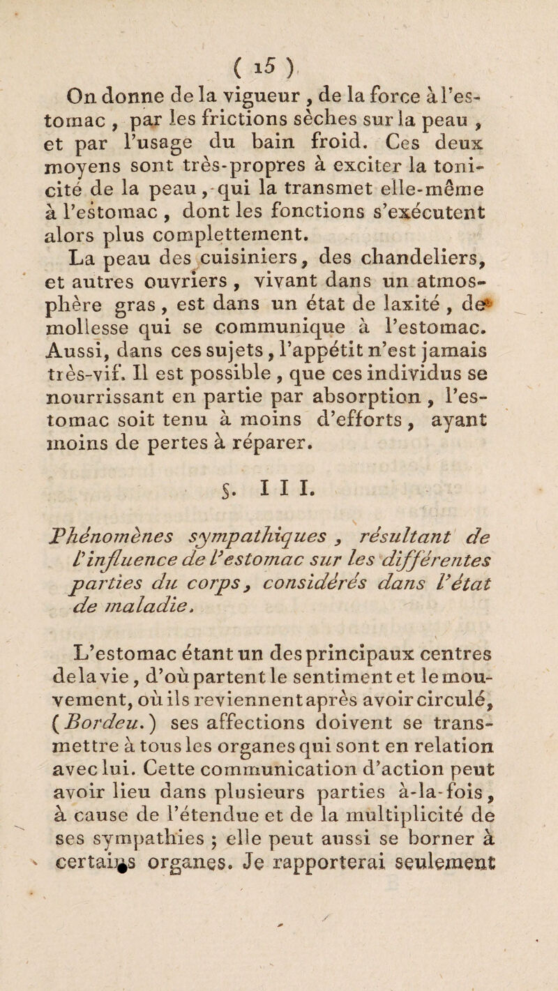 On donne de la vigueur , de la force à l’es¬ tomac , par les frictions sèches sur la peau , et par l’usage du bain froid. Ces deux moyens sont très-propres à exciter la toni¬ cité de la peau, qui la transmet elle-même à l’estomac , dont les fonctions s’exécutent alors plus complettement. La peau des cuisiniers, des chandeliers, et autres ouvriers , vivant dans un atmos¬ phère gras, est dans un état de laxité , de^ mollesse qui se communique à l’estomac. Aussi, dans ces sujets, l’appétit n’est jamais très-vif. H est possible , que ces individus se nourrissant en partie par absorption, l’es¬ tomac soit tenu à moins d’efforts, ayant moins de pertes à réparer. $. III. Phénomènes sympathiques , résultant de Il influence de V estomac sur les différentes parties du corps > considérés dans l’état de maladie, L’estomac étant un des principaux centres delà vie, d’où partent le sentiment et le mou¬ vement, où ils reviennent après avoir circulé, (Bordeu.) ses affections doivent se trans¬ mettre à tous les organes qui sont en relation avec lui. Lette communication d action peut avoir lieu dans plusieurs parties à-la-fois, à cause de l’étendue et de la multiplicité de ses sympathies ; elle peut aussi se borner à certains organes. Je rapporterai seulement