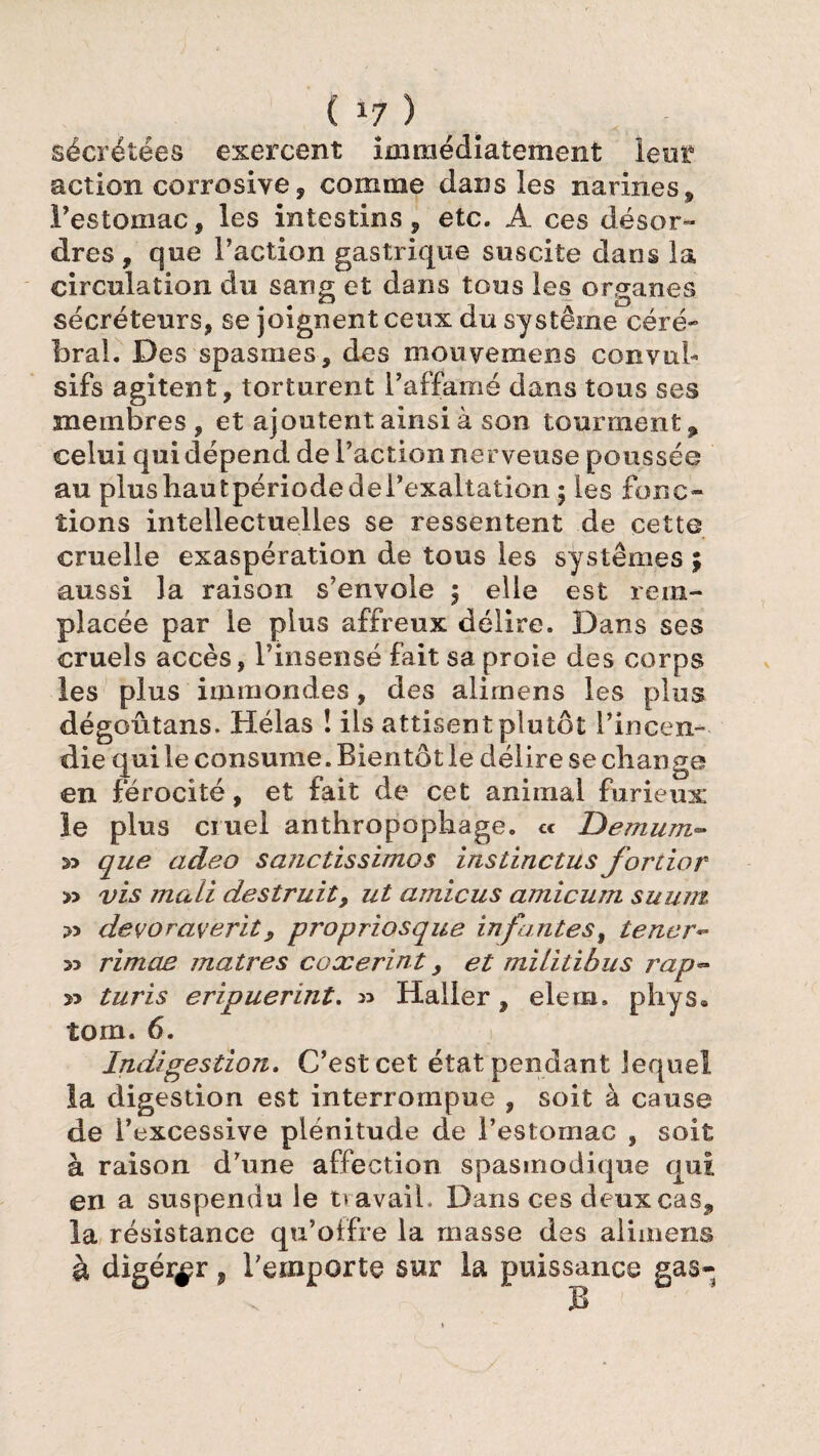 ( *7 ) sécrétées exercent immédiatement lent action corrosive, comme dans les narines, l’estomac, les intestins, etc. A ces désor¬ dres , que Faction gastrique suscite dans la circulation du sang et dans tous les organes sécréteurs, se joignent ceux du système céré¬ bral. Des spasmes, des mouvemens convul¬ sifs agitent, torturent l’affamé dans tous ses membres , et ajoutent ainsi à son tourment p celui qui dépend de Faction nerveuse poussée au plushautpériüdedeFexaltation ; les fonc¬ tions intellectuelles se ressentent de cette cruelle exaspération de tous les systèmes ; aussi la raison s’envole 3 elle est rem¬ placée par le plus affreux délire. Dans ses cruels accès, l’insensé fait sa proie des corps les plus immondes, des ali mens les plus dégoûtans. Hélas ! ils attisent plutôt l’incen¬ die qui le consume. Bientôt le délire se change en férocité, et fait de cet animal furieux le plus cruel anthropophage. c< L>emnm- 33 que adeo sanctissimos instinctus fortior » vis mali destruit, ut amicus amicum suum 33 devoraverit, propriosque infantes, tener- 33 rimas maires coxerint, et miiitibus rap~ » turis eripuerint. » Haller, elem. phys. îom. 6. Indigestion. C’est cet état pendant lequel la digestion est interrompue , soit à cause de l’excessive plénitude de l’estomac , soit à raison d’une affection spasmodique qui en a suspendu le ttavaiL Dans ces deux cas, la résistance qu’offre la masse des alimens à digérer, l’emporte sur la puissance gas-