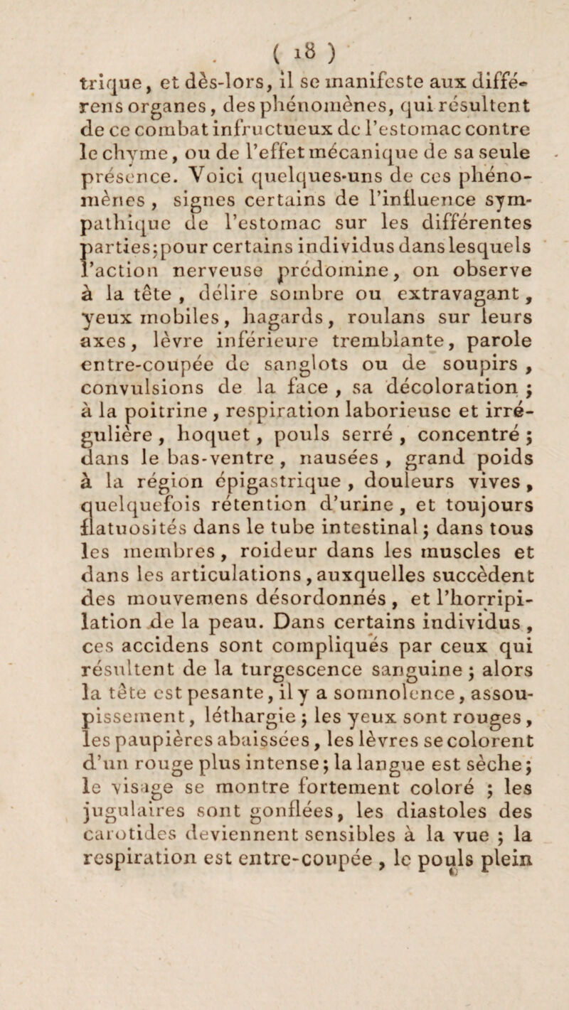 ( 1» ) • trique, et dès-lors, il se manifeste aux diffé- rens organes, des phénomènes, qui résultent de ce combat infructueux de l’estomac contre le chyme, ou de l’effet mécanique de sa seule présence. Voici quelques-uns de ces phéno¬ mènes , signes certains de l’influence sym¬ pathique de l’estomac sur les différentes parües;pour certains individus danslesquels l’action nerveuse prédomine, on observe à la tête , délire sombre ou extravagant, yeux mobiles, hagards, roulans sur leurs axes, lèvre inférieure tremblante, parole entre-coupée de sanglots ou de soupirs , convulsions de la face , sa décoloration ; à la poitrine , respiration laborieuse et irré¬ gulière , hoquet, pouls serré , concentré ; dans le bas-ventre , nausées , grand poids à la région épigastrique , douleurs vives , quelquefois rétention d’urine , et toujours flatuosités dans le tube intestinal ; dans tous les membres , roideur dans les muscles et dans les articulations , auxquelles succèdent des mouvemens désordonnés , et l’horripi- lation de la peau. Dans certains individus , ces accidens sont compliqués par ceux qui résultent de la turgescence sanguine; alors la tête est pesante, il y a somnolence, assou¬ pissement , léthargie ; les yeux sont rouges , les paupières abaissées, les lèvres se colorent d’un rouge plus intense ; la langue est sèche ; le visage se montre fortement coloré ; les jugulaires sont gonflées, les diastoles des carotides deviennent sensibles à la vue ; la respiration est entre-coupée , le pouls plein