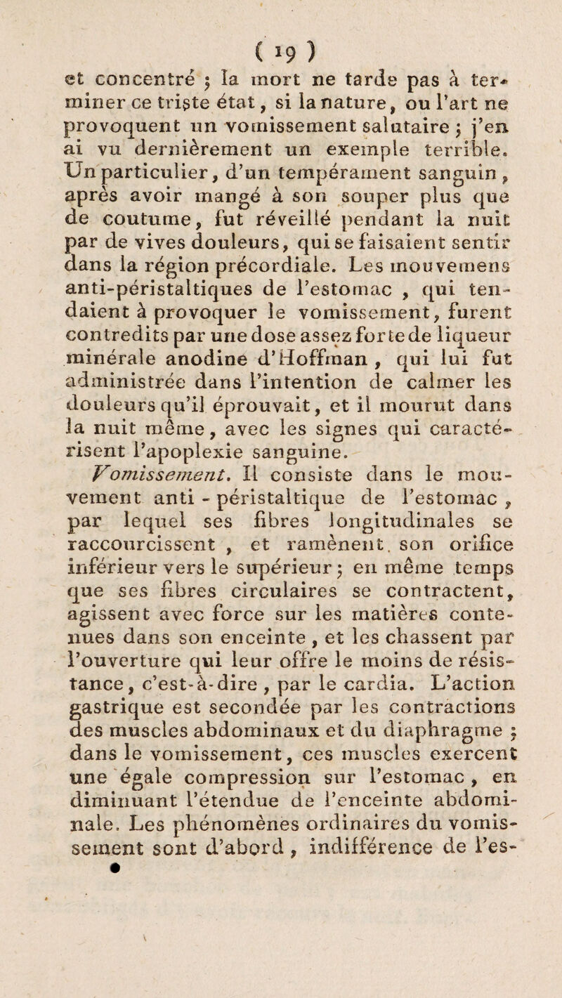 et concentré $ la mort ne tarde pas à ter* miner ce triste état, si la nature, ou l’art ne provoquent un vomissement salutaire j j’en, ai vu dernièrement un exemple terrible. Un particulier, d’un tempérament sanguin, après avoir mangé à son souper plus que de coutume, fut réveillé pendant la nuit par de vives douleurs, qui se faisaient sentir dans la région précordiaie. Les mouveinens anti-péristaltiques de l’estomac , qui ten¬ daient à provoquer le vomissement, furent contredits par une dose assez for te de liqueur minérale anodine d’Hoffman , qui lui fut administrée dans l’intention de calmer les douleurs qu’il éprouvait, et il mourut dans la nuit même, avec les signes qui caracté¬ risent l’apoplexie sanguine. Vomissement, Il consiste dans le mou¬ vement anti - péristaltique de l’estomac , par lequel ses fibres longitudinales se raccourcissent , et ramènent, son orifice inférieur vers le siq)érieur; en même temps que ses fibres circulaires se contractent, agissent avec force sur les matières conte¬ nues dans son enceinte , et les chassent par l’ouverture qui leur offre le moins de résis¬ tance, c’est-à-dire , par le cardia. L’action gastrique est secondée par les contractions des muscles abdominaux et du diaphragme : dans le vomissement, ces muscles exercent une égale compression sur l’estomac, en diminuant l’étendue de l’enceinte abdomi¬ nale, Les phénomènes ordinaires du vomis¬ sement sont d’abord , indifférence de Les-