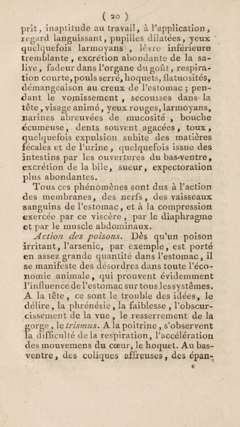 prit, inaptitude au travail, à l’application, regard languissant, pupilles dilatées, yeux quelquefois larmoyans , lèvre inférieure tremblante , excrétion abondante de la sa¬ live, fadeur dans l’organe du goût, respira¬ tion courte, pouls serré, hoquets, flatuosités, démangeaison au creux de l’estoinac ; pen¬ dant le vomissement , secousses dans la tête , visage animé, yeux rouges, larmoyans, narines abreuvées de mucosité , bouche écumeuse, dents souvent agacées, toux, quelquefois expulsion subite des matières fécales et de l’urine , quelquefois issue des intestins par les ouvertures du bas-ventre, excrétion de la bile, sueur, expectoration plus abondantes. Tous ces phénomènes sont dus à Faction des membranes, des nerfs, des vaisseaux sanguins de l’estomac, et à la compression exercée par ce viscère , par le diaphragme et par le muscle abdominaux. Action des poisons. Dès qu’un poison irritant, l’arsenic, par exemple, est porté en assez grande quantité dans l’estomac, il se manifeste des désordres dans toute l’éco¬ nomie animale, qui prouvent évidemment l’influence de l’estomac sur tous Jessy sternes. A la tête, ce sont le trouble des idées, le délire , la phrénésie , la faiblesse , l’obscur¬ cissement de la vue , le resserrement de la gorge , le trismus. A la poitrine , s’observent la difficulté delà respiration, l’accélération des mouvemens du cœur, le hoquet. Au bas- ventre, des coliques affreuses, des épan* a