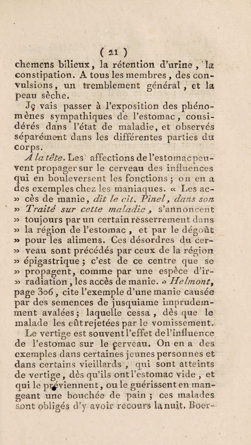 clic mer, s bilieux, la rétention d’urine , la constipation. A tous les membres , des con¬ vulsions , un tremblement général , et la peau sèche. Jç vais passer à l’exposition des phéno¬ mènes sympathiques de l’estomac, consi¬ dérés dans l’état de maladie, et observés séparément dans les différentes parties du corps. A la tête. Les affections de l’estomac peu¬ vent propager sur le cerveau des influences qui en bouleversent les fonctions $ on en a des exemples chez les maniaques. « Les ac~ cès de manie, dit le cit. Pinel, dans son y> Traité sur cette maladie ^ s’annoncent 53 toujours par un certain rèsserrement dans la région de l’estomac , et par le dégoût » pour les alimens. Ces désordres du cer- 35 veau sont précédés par ceux de la région 5> épigastrique ; c’est de ce centre que se 53 propagent, comme par une espèce d’ir- 35 radiation , les accès de manie. Helmont, page 3o6, cite l’exemple d’une manie causée par des semences de jusquiame imprudem¬ ment avalées ; laquelle cessa , dès que le malade les eût rejetées par le vomissement. Le vertige est souvent l’effet de l’influence de l’estomac sur le çerveau. On en a des exemples dans certaines jeunes personnes et dans certains vieillards , qui sont atteints de vertige, dès qu’ils ont l’estomac vide , et qui le proviennent, ou le guérissent en man¬ geant une bouchée de pain 5 ces malades sont obligés d’y avoir recours la nuit. Boer-