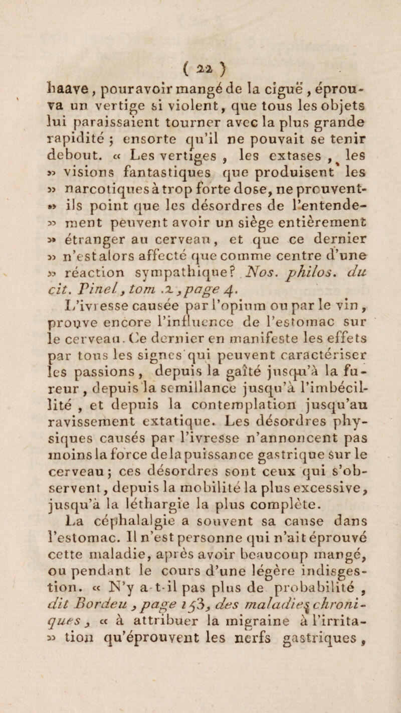 haave, pouravoir mangé de la ciguë , éprou¬ va un vertige si violent, que tous les objets lui paraissaient tourner avec la plus grande rapidité ; ensorte qu’il ne pouvait se tenir debout. c< Les vertiges , les extases , les » visions fantastiques que produisent les » narcotiques à trop forte dose, ne prcuvent- ils point que les désordres de l’entende- ^ ment peuvent avoir un siège entièrement 5* étranger au cerveau, et que ce dernier >5 n’est alors affecté que comme centre d’une réaction sympathique? Nos. philos, dit cit. Pinel. y tom .x ,page g. I/ivresse causée par l’opium ou par le vin , prouve encore l’influence de l’estomac sur le cerveau. Ce dernier en manifeste les effets par tous les signes qui peuvent caractériser les passions, depuis la gaîté jusqu’à la fu¬ reur , depuis la semillance jusqu’à l’imbécil¬ lité , et depuis la contemplation jusqu’au ravissement extatique. Les désordres phy¬ siques causés par l’ivresse n’annoncent pas moins la force delà puissance gastrique sur le cerveau; ces désordres sont ceux qui s’ob¬ servent , depuis la mobilité la plus excessive, jusqu’à la léthargie la plus complète. La céphalalgie a souvent sa cause dans l’estomac. Il n’est personne qui n’ait éprouvé cette maladie, après avoir beaucoup mangé, ou pendant le cours d’une légère indisges¬ tion. « N*y a t-il pas plus de probabilité , dit Bordeu > page i$?>> des maladie ^chroni¬ que s y ce à attribuer la migraine à l’irrita¬ tion qu’éprouvent les nerfs gastriques f 22