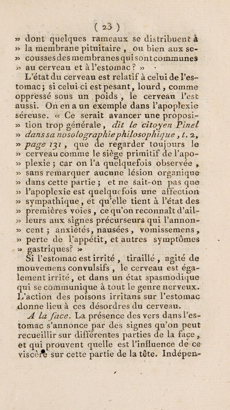 ( 23“ ) » dont quelques rameaux se distribuent à » la membrane pituitaire , ou bien aux se- 33 coussesdes membranes qui sont communes >5 au cerveau et à l’estomac ? « L’état du cerveau est relatif à celui de l’es¬ tomac ; si celui ci est pesant, lourd , comme oppressé sous un poids , le cerveau l’est aussi. On en a un exemple dans l’apoplexie séreuse, ce Ce serait avancer une propos!- » tion trop générale, dit le citoyen Pinel 33 dans sa nosolographie philosophiquet. 2., » page 231 , que de regarder toujours le >5 cerveau comme le siège primitif de l’apo- ^ plexie 5 car on l’a quelquefois observée , 33 sans remarquer aucune lésion organique 33 dans cette partie ; et ne sait-on pas que 33 l’apoplexie est quelquefois une affection 33 sympathique, et qu’elle tient à l’état des 33 premières voies , ce qu’on reconnaît d’ail- 33 leurs aux signes précurseurs qui l’annon- 33 cent 5 anxiétés, nausées , vomissemens ? 33 perte de l’appétit, et autres symptômes gastriques? » Si l’estomac est irrité , tiraillé , agité de moùvemens convulsifs , le cerveau est éga¬ lement irrité, et dans un état spasmodique qui se communique à tout le genre nerveux. L’action des poisons irritans sur l’estomac donne lieu à ces désordres du cerveau. A la face. La présence des vers dans l’es¬ tomac s’annonce par des signes qu’on peut recueillir sur différentes parties de la face ? et qui prouvent quelle est l’influence de ce viscèÆ sur cette partie de la tête. Indépen-