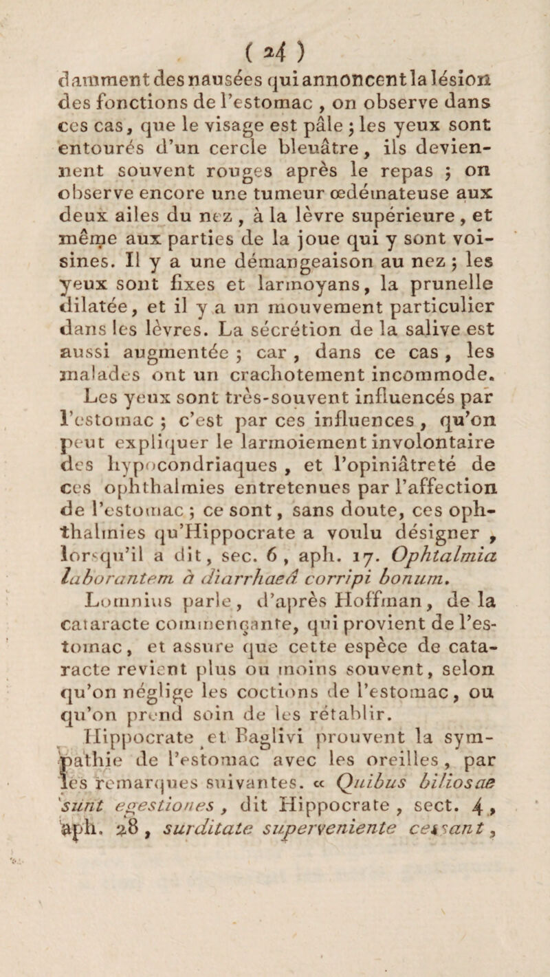 (*4) Raniment des nausées qui annoncent la lésion des fonctions de l’estomac , on observe dans ces cas, que le visage est pâle ; les yeux sont entourés d’un cercle bleuâtre, ils devien¬ nent souvent rouges après le repas ; on observe encore une tumeur œdémateuse aux deux ailes du nez , à la lèvre supérieure , et même aux parties de la joue qui y sont voi¬ sines. Il y a une démangeaison au nez 5 les yeux sont fixes et larmoyans, la prunelle dilatée, et il y a un mouvement particulier dans les lèvres. La sécrétion de la salive est aussi augmentée 5 car , dans ce cas , les malades ont un crachotement incommode. Les yeux sont très-souvent influencés par l’estomac ; c’est par ces influences , qu’on peut expliquer le larmoiement involontaire des hypocondriaques , et l’opiniâtreté de ces ophthalmies entretenues par l’affection de l’estomac ; ce sont, sans doute, ces oph- thahnies qu’Hippocrate a voulu désigner , lo r^qu’il a dit, sec. 6, aph. 17. Ophtalmia laborante.m à dïarrhaed corrîpi bonum. Lomnius parle, d’après Hoffman, delà cataracte commençante, qui provient de l’es- toinac, et assure que cette espèce de cata¬ racte revient plus ou moins souvent, selon qu’on néglige les coctions de l’estomac, ou qu’on prend soin de les rétablir. Hippocrate et. fiaglivi prouvent la sym¬ pathie de l'estomac avec les oreilles , par les remarques suivantes. « Qulbus biüosae surit egestion es , dit Hippocrate , sect. 4 > aph. 28 , surditate superveniente cessant. \