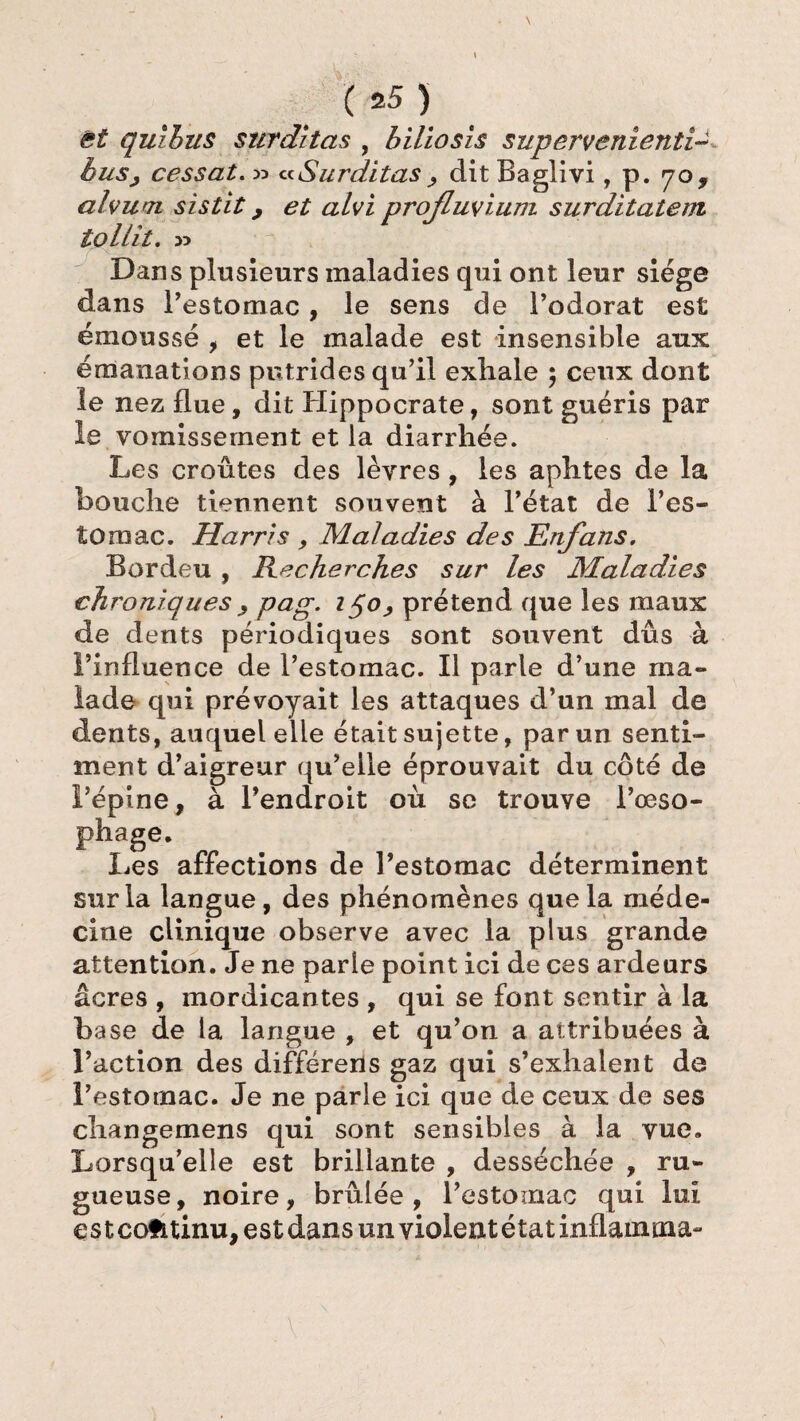 et quihus surditas , biliosis supervenienti-, cessât« Surditas , ditBagîivi, p. 70, alvum sistit, et alvi profluvium surditatem tollit. » Dans plusieurs maladies qui ont leur siège dans l’estomac, le sens de l’odorat est émoussé , et le malade est insensible aux émanations putrides qu’il exhale ; ceux dont le nez flue, dit Hippocrate, sont guéris par le vomissement et la diarrhée. Les croûtes des lèvres , les aphtes de la bouche tiennent souvent à l’état de l’es¬ tomac. Harris , Maladies des Enfans, Bordeu , Recherches sur les Maladies chroniques , pag. 150, prétend que les maux de dents périodiques sont souvent dûs à l’influence de l’estomac. Il parle d’une ma¬ lade qui prévoyait les attaques d’un mal de dents, auquel elle était sujette, par un senti¬ ment d’aigreur qu’elle éprouvait du côté de l’épine, à l’endroit où se trouve l’œso- phage. Les affections de l’estomac déterminent sur la langue, des phénomènes que la méde¬ cine clinique observe avec la plus grande attention. Je ne parle point ici de ces ardeurs âcres , mordicantes , qui se font sentir à la base de la langue , et qu’on a attribuées à l’action des différens gaz qui s’exhalent de l’estomac. Je ne parle ici que de ceux de ses changemens qui sont sensibles à la vue. Lorsqu’elle est brillante , desséchée , ru¬ gueuse, noire, brûlée, l’estoinac qui lui es tcofitinu, est dans un violent état inflamma-