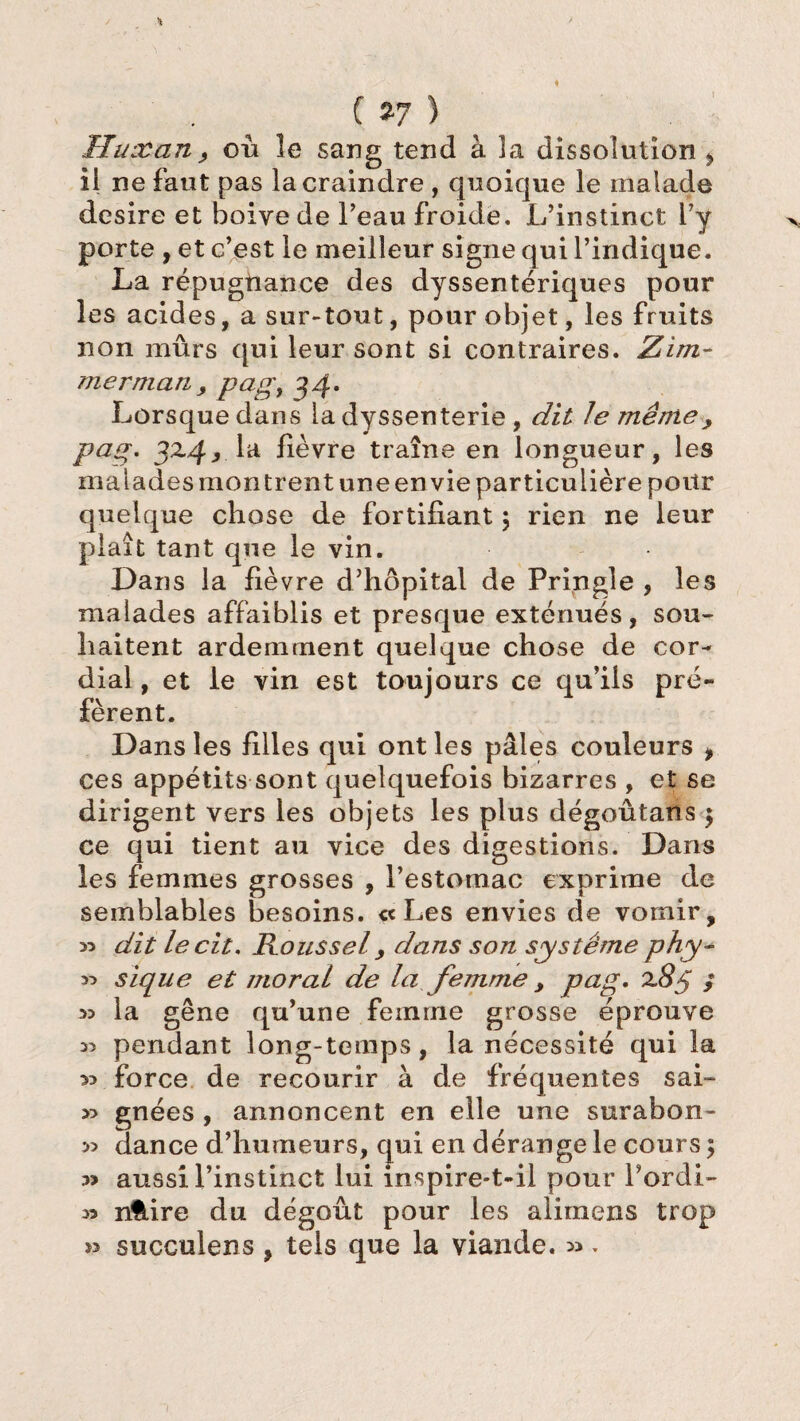 Huxan, où le sang tend à la dissolution ^ il ne faut pas la craindre , quoique le malade desire et boive de l’eau froide. L’instinct l’y porte , et c’est le meilleur signe qui l’indique. La répugtiance des dyssentériques pour les acides, a sur-tout, pour objet, les fruits non mûrs qui leur sont si contraires. Zim- merman, pagy 34. Lorsque dans la dyssenterie , dit le même> pag. 32.4, la lièvre traîne en longueur, les malades montrent une en vie particulière pour quelque chose de fortifiant ; rien ne leur plaît tant que le vin. Dans la fièvre d’hôpital de Pringle , les malades affaiblis et presque exténués, sou¬ haitent ardemment quelque chose de cor¬ dial , et le vin est toujours ce qu’ils pré¬ fèrent. Dans les filles qui ont les pâles couleurs > ces appétits sont quelquefois bizarres , et se dirigent vers les objets les plus dégoûtans $ ce qui tient au vice des digestions. Dans les femmes grosses , l’estomac exprime de semblables besoins. « Les envies de vomir, » dit lecit, Roussel, dans son système phy- « sique et moral de la femme , pag* x8ÿ ; 33 la gêne qu’une femme grosse éprouve 3> pendant long-temps, la nécessité qui la 33 force de recourir à de fréquentes sai- 33 gnées , annoncent en elle une surabon- » dance d’humeurs, qui en dérange le cours 5 3> aussi l’instinct lui inspire-t-il pour Pordi- 33 nUire du dégoût pour les alimens trop 33 succulens , tels que la viande. 33,