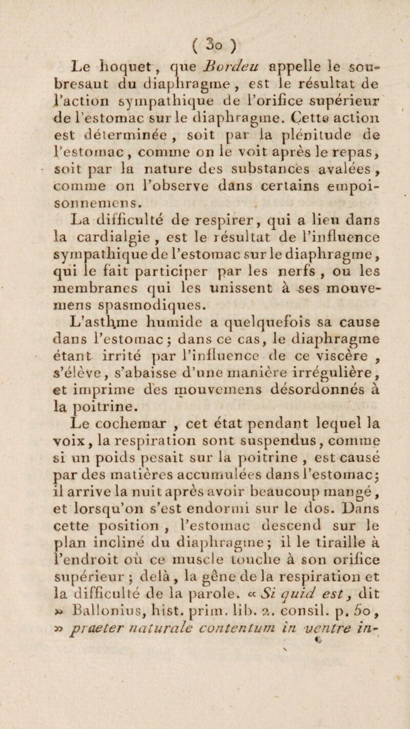 Le hoquet, que Bordeu appelle le sou¬ bresaut du diaphragme , est le résultat de l’action sympathique de l’orifice supérieur de l’estomac sur le diaphragme. Cette action est déterminée , soit par la plénitude de l'estomac , comme on le voit après le repas, soit par la nature des substances avalées , comme on l’observe dans certains empoi- sonnemens. La difficulté de respirer, qui a lieu dans la cardialgie , est le résultat de l’influence sympathique de l’estomac sur le diaphragme, qui le fait participer par les nerfs , ou les membranes qui les unissent à ^es mouve- mens spasmodiques. L’astl\me humide a quelquefois sa cause dans l’estomac; dans ce cas, le diaphragme étant irrité par l’influence de ce viscère , s’élève, s’abaisse d’une manière irrégulière, et imprime dès mouveinens désordonnés à la poitrine. Le cochemar , cet état pendant lequel la voix, la respiration sont suspendus, comme si un poids pesait sur la poitrine , est causé par des matières accumulées dans l’estomac; il arrive la nuit après avoir beaucoup mangé, et lorsqu’on s’est endormi sur le dos. Dans cette position , l’estomac descend sur le plan incliné du diaphragme; il le tiraille à l’endroit où ce muscle touche à son orifice supérieur ; delà , la gêne de la respiration et la difficulté de la parole. « Si qui.d est > dit Ballonius, hist. priin. lib. a. consil. p, 5o, » praeter naturelle contentum in ventre in-