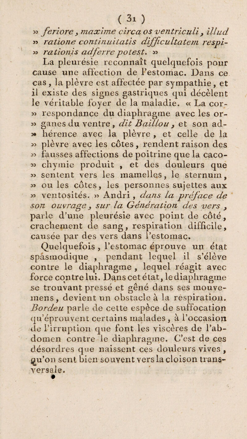 » feriore y maxîme eux a os ventriculi , illud » ratione continuitatis difficultatem respi- » radonis ad ferre polest. » La pleurésie reconnaît quelquefois pour cause une affection de Pestomac. Dans ce cas , la plèvre est affectée par sympathie , et il existe des signes gastriques qui décèlent le véritable foyer de la maladie, ce La cor- >3 respondance du diaphragme avec les or- 3> ganes du ventre , dit Baillou > et son ad- hérence avec la plèvre , et celle de la 3> plèvre avec les côtes, rendent raison des 33 fausses affections de poitrine que la caco- 33 chymie produit , et des douleurs que 33 sentent vers les mamelles, le sternum, 3> ou les côtes, les personnes sujettes aux 33 ventosités. 3> Àndri , dans la préface de son ouvrage > sur la Génération des vers > parle d’une pleurésie avec point de côté, crachement de sang, respiration difficile, causée par des vers dans Pestomac. Quelquefois , Pestomac éprouve un état spasmodique , pendant lequel il s’élève contre le diaphragme , lequel réagit avec force contre lui. Dans cet état, le diaphragme se trouvant pressé et gêné dans ses mouve- mens, devient un obstacle à la respiration. Bordeu parle de cette espèce de suffocation qif éprouvent certains malades , à l’occasion de Pirruption que font les viscères de l’ab¬ domen contre le diaphragme. C’est de ces désordres que naissent ces douleurs vives , gu’on sent bien souvent vers la cloison trans¬ versale.