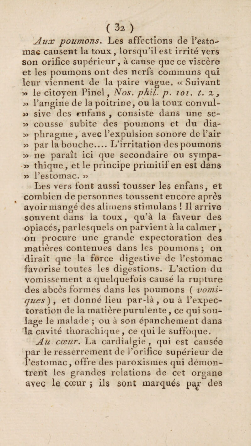 (3a) Aux poumons. Les affections de l’esto¬ mac causent la toux, lorsqu’il est irrité vers son orifice supérieur , à cause que ce viscère et les poumons ont des nerfs communs qui leur viennent de la paire vague. « Suivant » le citoyen Pinel, Nos. phii. p. loi. t. z , 55 l’angine de la poitrine, ou la toux convul- « sive des enfans , consiste dans une se- » cousse subite des poumons et du dia- 55 phragme , avec l’expulsion sonore de l’air 55 par la bouche.... L’irritation des poumons 55 ne paraît ici que secondaire ou syinpa- 55 thique, et le principe primitif en est dans >5 l’estomac. 5> Les vers font aussi tousser les enfans, et combien de personnes toussent encore après avoir mangé des alimens stimulans ! Il arrive souvent dans la toux, qu’à la faveur des opiacés, par lesquels on parvient à la calmer , on procure une grande expectoration des matières contenues dans les poumons \ on dirait (pie la force digestive de l’estomac favorise toutes les digestions. L’action du vomissement a quelquefois causé la rupture des abcès formes dans les poumons ( vomi¬ ques) , et donné lieu par-là, ou à l’expec¬ toration de la matière purulente, ce qui sou¬ lage le malade ; ou à son épanchement dans la cavité thorachique, ce qui le suffoque. Au cœur. La cardialgie , qui est causée par le resserrement de l’orifice supérieur de l’estomac, offre des paroxisines qui démon¬ trent les grandes relations de cet organe avec le cœur \ ils sont marqués par des