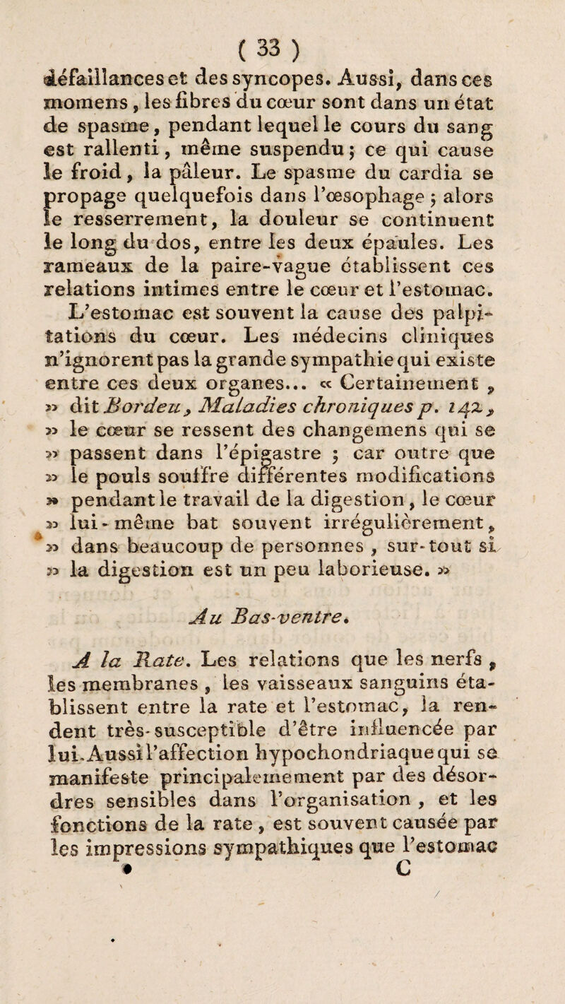 défaillances et des syncopes. Aussi, dans ces moroens, les fibres du cœur sont dans un état de spasme, pendant lequel le cours du sang est rallenti, même suspendu 5 ce qui cause le froid, la pâleur. Le spasme du cardia se propage quelquefois dans l’œsophage 5 alors le resserrement, la douleur se continuent le long du dos, entre les deux épaules. Les rameaux de la paire-vague établissent ces relations intimes entre le cœur et l’estomac. L’estoniac est souvent la cause des palpi¬ tations du cœur. Les médecins cliniques n’ignorent pas la grande sympathie qui existe entre ces deux organes... ce Certainement 9 » dit B or de 11 y Maladies chroniques p. i/\z , *> le cœur se ressent des changemens qui se » passent dans l’épigastre \ car outre que le pouls souffre différentes modifications 3» pendant le travail de la digestion, le cœur M lui* même bat souvent irrégulièrement p 23 dans beaucoup de personnes , sur-tout si 33 la digestion est un peu laborieuse. » Au Bas-ventre. A la Rate. Les relations que les nerfs f les membranes , les vaisseaux sanguins éta¬ blissent entre la rate et l’estomac, la ren¬ dent très- susceptible d’être influencée par lui. Aussi l’affection hypochondriaquequi se manifeste principalemement par des désor¬ dres sensibles dans rorganisation , et les fonctions de la rate , est souvent causée par les impressions sympathiques que l’estomac