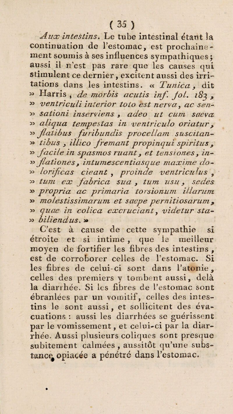 Aux intestins. Le tube intestinal étant la continuation de l'estomac, est prochaine¬ ment soumis à ses influences sympathiques ; aussi il n'est pas rare que les causes qui stimulent ce dernier /excitent aussi des irri¬ tations dans les intestins. « Tunica , dit S3 y » ventriculi interior toio est nerva, ac sen-- 33 sationi inserviens , adeo ut cum sue va aliqua tempestas in ventriculo oriatur > >5 Jlalibus furibundis procellam s ns ci tan- » tibus , illico freniant propinqui spiritus , » facile in spasmos ruant, et te ns iones 3 in~ » flationes> intumescentiasque maxime do- 33 lorificas cieant , proinde ventriculus , >3 tum ex fabrica sua , lum usu., sedes 33 propria ac primaria torsionum i II arum 33 molestissimarum et saepe pernitiosarum $ 33 quae in colica excruciant, videtur sta- 33 biliendus. » C'est à cause de cette sympathie si étroite et si intime , que la meilleur moyen de fortifier les fibres des intestins , est de corroborer celles de festomac. Si les fibres de celui-ci sont dans l’atonie, celles des premiers y tombent aussi, delà la diarrhée. Si les fibres de l’estomac sont ébranlées par un vomitif, celles des intes¬ tins le sont aussi, et sollicitent des éva¬ cuations : aussi les diarrhées se guérissent par le vomissement, et celui-ci par la diar¬ rhée. Aussi plusieurs coliques sont presque subitement calmées , aussitôt qu’une subs¬ tance^ opiacée a pénétré dans l’estomac» Harris f de morbis acutis inf fol, i