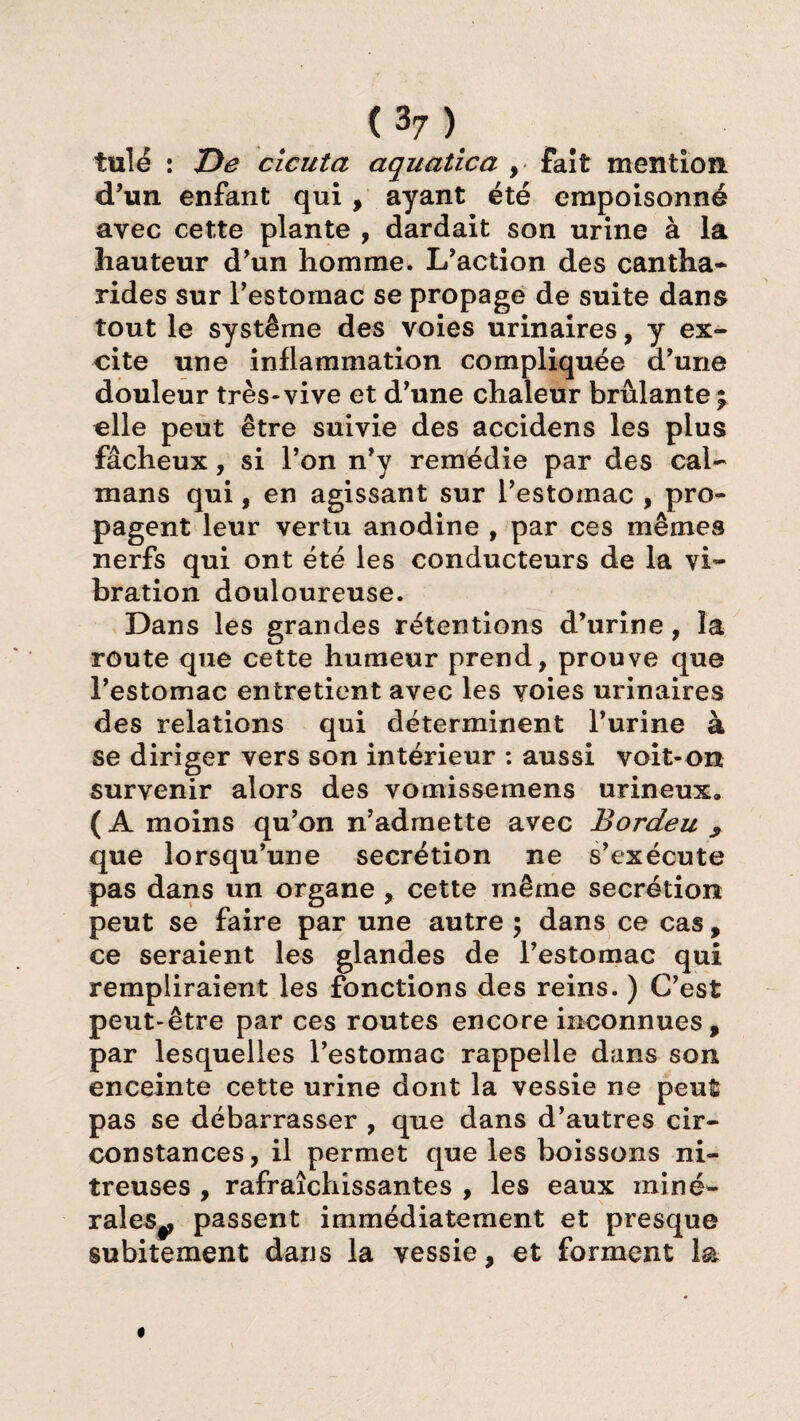 tulé : De cicuta aquatica , Fait mention d’un enfant qui , ayant été empoisonné avec cette plante , dardait son urine à la hauteur d’un homme. L’action des cantha¬ rides sur l’estomac se propage de suite dans tout le système des voies urinaires, y ex¬ cite une inflammation compliquée d’une douleur très-vive et d’une chaleur brûlante ; elle peut être suivie des accidens les plus fâcheux, si l’on n’y remédie par des caï¬ mans qui, en agissant sur l’estomac , pro¬ pagent leur vertu anodine , par ces mêmes nerfs qui ont été les conducteurs de la vi¬ bration douloureuse. Dans les grandes rétentions d’urine, la route que cette humeur prend, prouve que l’estomac entretient avec les voies urinaires des relations qui déterminent l’urine à se diriger vers son intérieur : aussi voit-on survenir alors des vomissemens urineux. ( A moins qu’on n’admette avec Bordeu , que lorsqu’une secrétion ne s’exécute pas dans un organe , cette même secrétion peut se faire par une autre ; dans ce cas, ce seraient les glandes de l’estomac qui rempliraient les fonctions des reins. ) C’est peut-être par ces routes encore inconnues, par lesquelles l’estomac rappelle dans son enceinte cette urine dont la vessie ne peut pas se débarrasser , que dans d’autres cir¬ constances, il permet que les boissons ni¬ treuses , rafraîchissantes , les eaux miné- rales^ passent immédiatement et presque subitement dans la vessie, et forment la