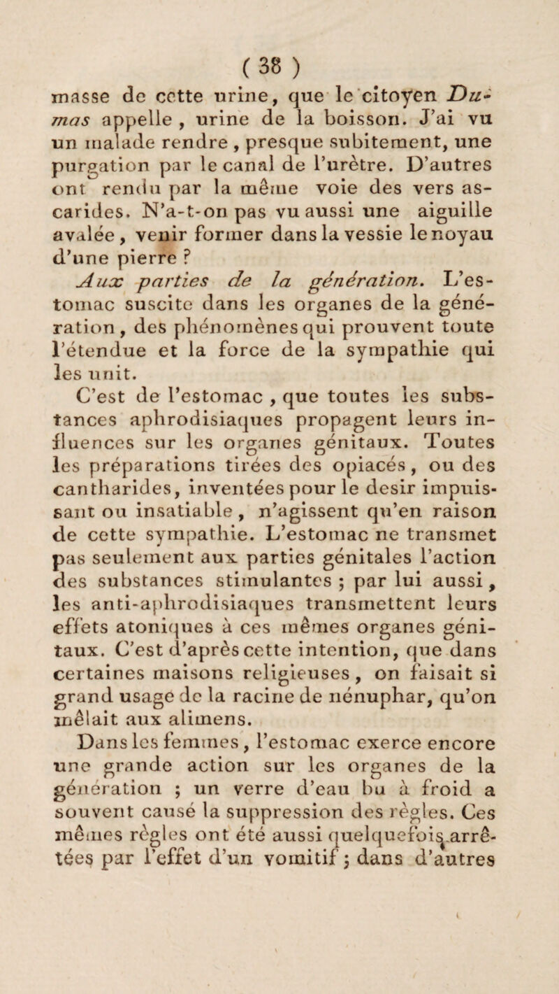 masse de cette urine, que le citoyen Du¬ mas appelle , urine de la boisson. J’ai vu un malade rendre , presque subitement, une purgation par le canal de l’urètre. D’autres ont rendu par la même voie des vers as¬ carides. N’a-t-on pas vu aussi une aiguille avalée, venir former dans la vessie le noyau d’une pierre ? Aux parties de la génération. L’es¬ tomac suscite dans les organes de la géné¬ ration, des phénomènes qui prouvent toute l’étendue et la force de la sympathie qui les unit. C’est de l’estomac , que toutes les subs¬ tances aphrodisiaques propagent leurs in¬ fluences sur les organes génitaux. Toutes les préparations tirées des opiacés, ou des cantharides, inventées pour le désir impuis¬ sant ou insatiable , n’agissent qu’en raison de cette sympathie. L’estomac ne transmet pas seulement aux parties génitales l’action des substances stimulantes ; par lui aussi , les anti-aphrodisiaques transmettent leurs effets atoniques à ces mêmes organes géni¬ taux. C’est d’après cette intention, (pie dans certaines maisons religieuses , on faisait si grand usage de la racine de nénuphar, qu’on mêlait aux alimens. Dans les femmes, l’estomac exerce encore une grande action sur les organes de la génération ; un verre d’eau bu à froid a souvent causé la suppression des règles. Ces mêmes règles ont été aussi quelquefoi^arrê- tées par l’effet d’un vomitif \ dans d’autres