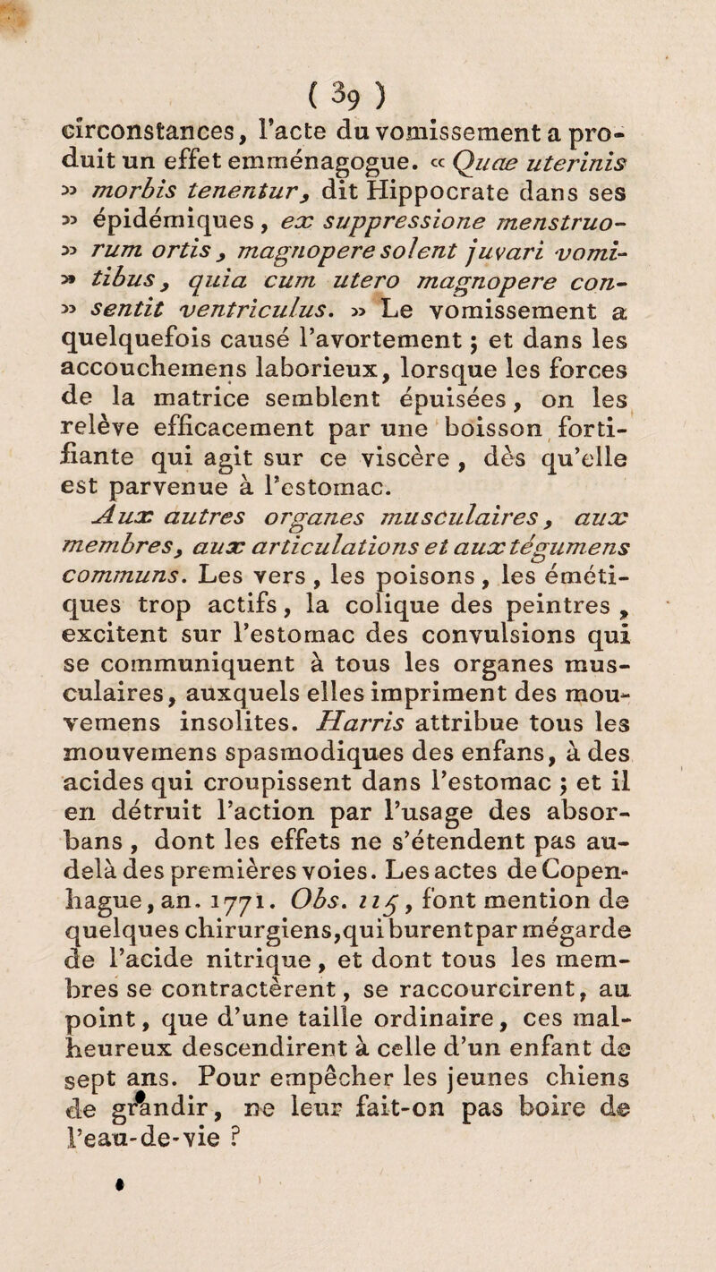 (h) circonstances, Pacte du vomissement a pro¬ duit un effet emménagogue. ce Quae uterinis *> morbis tenentur, dit Hippocrate dans ses 35 épidémiques , ex suppressione menstruo- 33 rum ortis , magnopere soient juvari vomi- >» tibus y quia cum utero magnopere con- >3 sentit ventriculus. » Le vomissement a quelquefois causé l’avortement ; et dans les accouchemens laborieux, lorsque les forces de la matrice semblent épuisées, on les relève efficacement par une boisson forti¬ fiante qui agit sur ce viscère , dès qu’elle est parvenue à l’estomac. Aux autres organes musculaires, aux membresy aux articulations et auxtégumens communs. Les vers , les poisons, les éméti¬ ques trop actifs, la colique des peintres , excitent sur l’estornac des convulsions qui se communiquent à tous les organes mus¬ culaires, auxquels elles impriment des mou- vemens insolites. Harris attribue tous les mouvemens spasmodiques des enfans, à des acides qui croupissent dans l’estomac ; et il en détruit l’action par l’usage des absor- bans , dont les effets ne s’étendent pas au- delà des premières voies. Les actes de Copen¬ hague, an. 1771. Obs. 115, font mention de quelques chirurgiens,quiburentpar mégarde de l’acide nitrique, et dont tous les mem¬ bres se contractèrent, se raccourcirent, au point, que d’une taille ordinaire, ces mal¬ heureux descendirent à celle d’un enfant de sept ans. Pour empêcher les jeunes chiens de grandir, ne leur fait-on pas boire de l’eau-de-vie ?