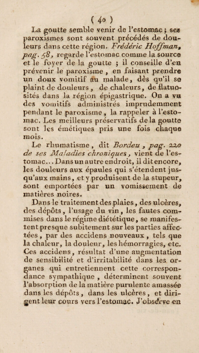 ( 4° ) La goutte semble venir de l'estomac ; ses paroxismes sont souvent précédés de dou¬ leurs dans cette région. Frédéric Hoffman, pag, 58> regarde l’estomac comme la source et le foyer de la goutte ; il conseille d’en prévenir le paroxisme , en faisant prendre un doux vomitif au malade, dès qu’il se * X. plaint de douleurs , de chaleurs, de flatuo¬ sités dans la région épigastrique. On a vu des vomitifs administrés imprudemment pendant le paroxisme , la rappeler à l’esto- inac. Les meilleurs préservatifs delà goutte sont les émétiques pris une fois chaque mois. Le rhumatisme , dit Bordeu , pag. zzo de ses Maladies chroniques , vient de l’es¬ tomac.. . Dans un autre endroit, il dit encore, les douleurs aux épaules qui s’étendent jus¬ qu’aux mains, et y produisent de la stupeur, sont emportées par un vomissement de matières noires. Dans le traitement des plaies, des ulcères, des dépôts, l’usage du vin, les fautes com¬ mises dans le régime diététique, se manifes¬ tent presque subitement sur les parties affec¬ tées , par des accidens nouveaux , tels que la chaleur, la douleur, les hémorragies, etc. Ces accidens, résultat d’une augmentation de sensibilité et d’irritabilité dans les or¬ ganes qui entretiennent cette correspon¬ dance sympathique , déterminent souvent l’absorption de la matière purulente amassée dans les dépôts , dans les ulcères , et diri¬ gent leur cours vers l’estomac. J’obsdrve en i