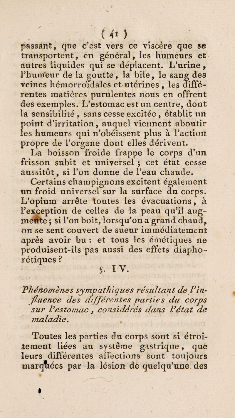 é (40 passant, que c’est vers ce viscère que se transportent, en général, les humeurs et autres liquides qui se déplacent. L’urine, l’humeur de la goutte, la bile, le sang des veines hémorroïdales et utérines , les diffé¬ rentes matières purulentes nous en offrent des exemples. L’estomac est un centre, dont la sensibilité, sans cesse excitée, établit un point d’irritation, auquel viennent aboutir les humeurs qui n’obéissent plus à l’action, propre de l’organe dont elles dérivent. La boisson froide frappe le corps d’un frisson subit et universel ; cet état cesse aussitôt, si l’on donne de l’eau chaude. Certains champignons excitent également un froid universel sur la surface du corps. L’opium arrête toutes les évacuations, à l’exception de celles de la peau qu’il aug¬ mente ; si l’on boit, lorsqu’on a grand chaud, on se sent couvert de sueur immédiatement après avoir bu : et tous les émétiques ne produisent-ils pas aussi des effets diapho- ré tiques ? S. IV. Phénomènes sympathiques résultant de l’in¬ fluence des différentes parties du corps sur l’estomac , considérés dans L’état de maladie. Toutes les parties du corps sont si étroi¬ tement liées au système gastrique, que leurs différentes affections sont toujours marquées par la lésion de quelqu’une des