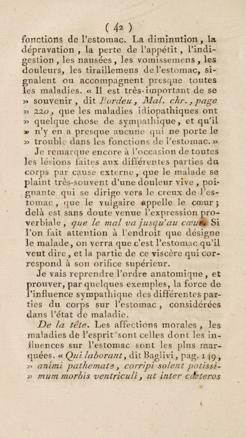 (4* ) fonctions de l’estomac. La diminution, la dépravation , la perte de l’appétit , l’indi¬ gestion , les nausées , les vomissemens , les douleurs, les tiraillemens de l’estomac, si¬ gnalent ou accompagnent presque toutes les maladies. « Il est très-important de se » souvenir, dit Tordeuy Mal. chr.,page zzo , que les maladies idiopathiques ont » quelque chose de sympathique, et qu’il » n’y en a presque aucune qui ne porte le w trouble dans les fonctions de l’estomac. 3> Je remarque encore à l’occasion de toutes les lésions faites aux différentes parties du corps par cause externe, que le malade se plaint très-souvent d’une douleur vive , poi¬ gnante qui se dirige vers le creux de l’es¬ tomac , (jue le vulgaire appelle le cœur 5 delà est sans doute venue l’expression pro¬ verbiale , que le mal va jusqu'au cœur. Si l’on fait attention à l endroit que désigne le malade, 011 verra que c’est l’estomac qu’il veut dire , et la partie de ce viscère qui cor¬ respond à son orifice supérieur. Je vais reprendre l’ordre anatomique, et prouver, par quelques exemples, la force de l’influence sympathique des différentes par¬ ties du corps sur l’estomac , considérées dans l’état de maladie. De la tête. Les affections morales , les maladies de l’esprit sont celles dont les in¬ fluences sur l’estomac sont les plus mar¬ quées. « Qui laborant, dit Baglivi, pag. 1 , 3) animi p aille mat 5 , corripi soient potissi- 33 mum morbis ventriculi, ut inter cchteros