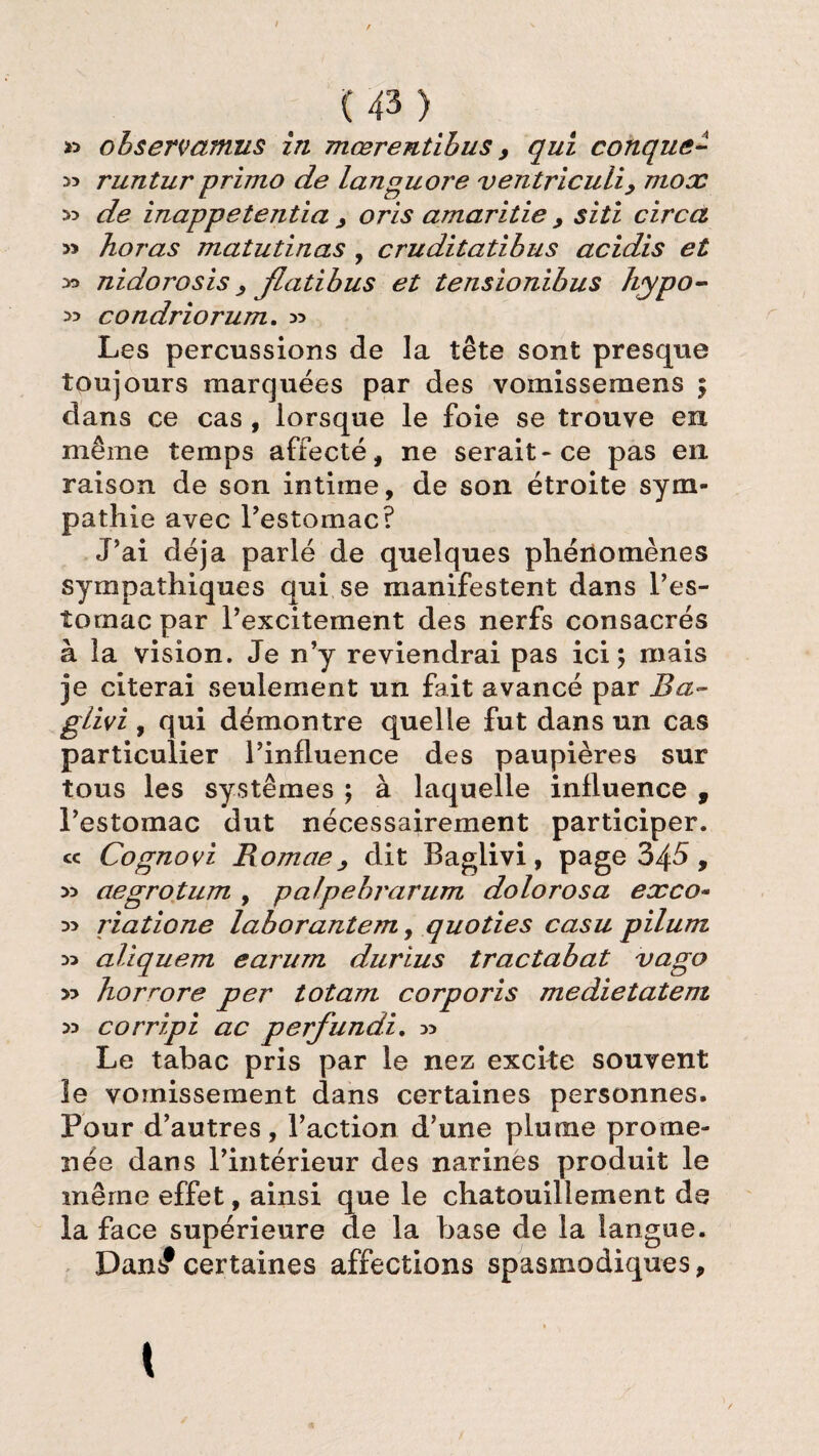 » ohservamus in mœrentibus > qui conque- » runtur primo de languore ventriculi, mox ^ de inappetentia , oris amaritie , siti circa » horas matutinas , cruditatibus acidis et nidorosis > Jlatibus et tensionibus hypo- >5 condriorum. x> Les percussions de la tête sont presque toujours marquées par des vomissemens 5 dans ce cas , lorsque le foie se trouve en même temps affecté, ne serait* ce pas en raison de son intime, de son étroite sym¬ pathie avec l’estomac? J’ai déjà parlé de quelques phénomènes sympathiques qui se manifestent dans l’es¬ tomac par l’excitement des nerfs consacrés à la vision. Je n’y reviendrai pas ici; mais je citerai seulement un fait avancé par Ba<~ glivi, qui démontre quelle fut dans un cas particulier l’influence des paupières sur tous les systèmes ; à laquelle influence , l’estomac dut nécessairement participer. « Cognovi Romae, dit Baglivi, page 345, » aegrotum , palpebrarum dolorosa exco~ riatione laborantem, quoties casu pilum Di aliquem earum durius tractabat vago y> horrore per totam corporis medietatem >5 corripi ac perfundi. » Le tabac pris par le nez excite souvent le vomissement dans certaines personnes. Pour d’autres, l’action d’une plume prome¬ née dans l’intérieur des narines produit le même effet, ainsi que le chatouillement de la face supérieure de la base de la langue. Dans0certaines affections spasmodiques.