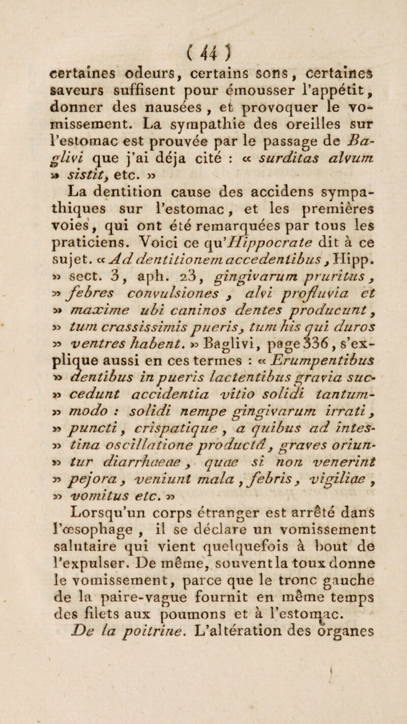 certaines odeurs, certains sons, certaines saveurs suffisent pour émousser l’appétit, donner des nausées , et provoquer le vo¬ missement. La sympathie des oreilles sur l’estomac est prouvée par le passage de Ba- glivi que j’ai déjà cité : « surditas alvum » sistity etc. » La dentition cause des accidens sympa¬ thiques sur l’estomac, et les premières voies , qui ont été remarquées par tous les praticiens. Voici ce qu’jHippocrate dit à ce sujet, cc Ad dentitionemaccedeniibus y Hipp. >3 sect. 3, aph. 23, gingivarum pruritus y febres convulsiones y alvi profluvia et » maxime ubi caninos dentes producunt, 55 tum crassissimis puerisy turn his qui dur os 55 ventres liabent. » Baglivi, page 336, s’ex¬ plique aussi en ces termes : « Erumpentibus » aentibus inpueris lactentibusgravia suc- >5 cedunt accidentia vitio solidi tantum- >5 modo: solidi nempe gingivarum irrati y » puncti , crispatique , a quibus ad intes- 3> tina oscillatione productdy graves oriun- >3 tur diarrhaeae y quae si non venerint 33 pejora y veniunl mala , febris y vigiliae , 33 vomitus etc. >3 Lorsqu’un corps étranger est arrêté dans l’oesophage , il se déclare un vomissement salutaire qui vient quelquefois à bout de l’expulser. De même, souventla toux donne le vomissement, parce que le tronc gauche de la paire-vague fournit en même temps des filets aux poumons et à l’estorqac. De la poitrine. L’altération des organes