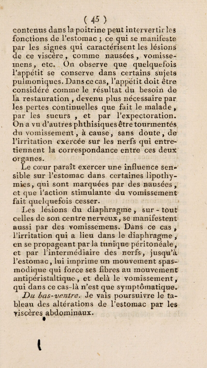 contenus dans la poitrine peut intervertir les fonctions de l’estomac ; ce qui se manifeste par les signes qui caractérisent les lésions de ce viscère , comme nausées , vomisse- mens, etc. On observe que quelquefois l’appétit se conserve dans certains sujets puimoniques. Dans ce cas, l’appétit doit être considéré comme le résultat du besoin de la restauration , devenu plus nécessaire par les pertes continuelles que fait le malade, par les sueurs , et par l’expectoration. On a vu d’autres phthisiques être tourmentés du vomissement, à cause, sans doute, de l’irritation exercée sur les nerfs qui entre* tiennent la correspondance entre ces deux organes. Le cœur paraît exercer une influence sen¬ sible sur l’estomac dans certaines lipothy¬ mies, qui sont marquées par des nausées, et que l’action stimulante du vomissement fait quelquefois cesser. Les lésions du diaphragme , sur - tout celles de son centre nerveux, se manifestent aussi par des vornissemens. Dans ce cas 9 l’irritation qui a lieu dans le diaphragme, en se propageant par la tunique péritonéale, et par l’intermédiaire des nerfs, jusqu’à l’estomac , lui imprime un mouvement spas¬ modique qui force ses fibres au mouvement antipéristaltique, et delà le vomissement, qui dans ce cas -là n’est que symptomatique. JDu bas-ventre. Je vais poursuivre le ta¬ bleau des altérations de l’estomac par les viscères abdominaux. t (