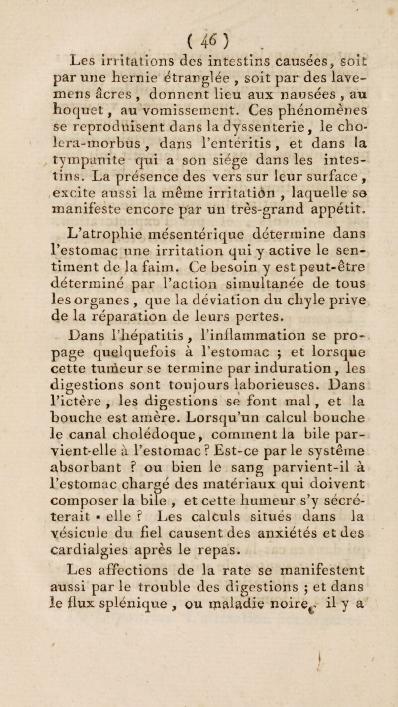 Les irritations des intestins causées, soit par une hernie étranglée , soit par des lave- mens âcres , donnent lieu aux nausées , au hoquet, au vomissement. Ces phénomènes se reproduisent dans la dyssenterie, le cho- lcra-morbus, dans l’entéritis, et dans la tympanite qui a son siège dans les intes¬ tins. La présence des vers sur leur surface , excite aussi la même irritation , laquelle so manifeste encore par un très-grand appétit. L’atrophie mésentérique détermine dans l’estomac une irritation qui y active le sen¬ timent de la faim. Ce besoin y est peut-être déterminé par l’action simultanée de tous les organes , que la déviation du chyle prive de la réparation de leurs pertes. Dans l’hépatitis , l’inflammation se pro- page quelquefois à l’estomac ; et lorsque cette tumeur se termine par induration, les digestions sont toujours laborieuses. Dans l’ictère , les digestions se font mal, et la bouche est amère. Lorsqu’un calcul bouche le canal cholédoque, comment la bile par¬ vient-elle à l’estomac ? Est-ce par le système absorbant ? ou bien le sang parvient-il à l'estomac chargé des matériaux qui doivent composer la bile , et cette humeur s’y sécré¬ terait ■ elle ? Les calculs situés dans la vésicule du fiel causent des anxiétés et des cardialgies après le repas. Les affections de la rate se manifestent aussi par le trouble des digestions ; et dans le flux splénique , ou maladie noire^ il y a