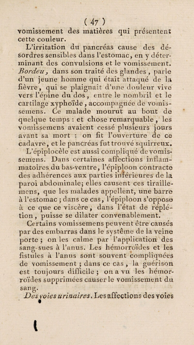 vomissement des matières qui présentent cette couleur. L’irritation dit pancréas cause des dé¬ sordres sensibles dans l’estomac, en y déter¬ minant des convulsions et le vomissement. Bordeu, dans son traité des glandes , parle d’un jeune homme qui était attaqué de la lièvre, qui se plaignait d’une douleur vive vers l’épine du dos , entre le nombril et le cartilage xyphoïde, accompagnée de vorais- semens. Ce malade mourut au bout de quelque temps : et chose remarquable, les vomissemens avaient cessé plusieurs jours avant sa mort : on lit l’ouverture de ce cadavre, et le pancréas fut trouvé squirreux. L’épiplocèle est aussi compliqué de vomis¬ semens. Dans certaines affections inflam¬ matoires du bas-ventre, l’épiploon contracte des adhérences aux parties inférieures de la paroi abdominale; elles causent ces îiraille- niens, que les malades appellent, une barre à l’estomac ; dans ce cas, l’épiploon s’oppose à ce que ce viscère, dans l’état de réplé- tion, puisse se dilater convenablement. Certains vomissemens peuvent être causés par des embarras dans le système de la veine porte ; on les calme par P application- des sang-sues à l’anus. Les hémorroïdes et les fistules à l’anus sont souvent compliquées de vomissement ; dans ce cas , la guérison est toujours difficile; on a vu les hémor¬ roïdes supprimées causerie vomissement du sang. Des voies urinaires5 Les affections des voies t