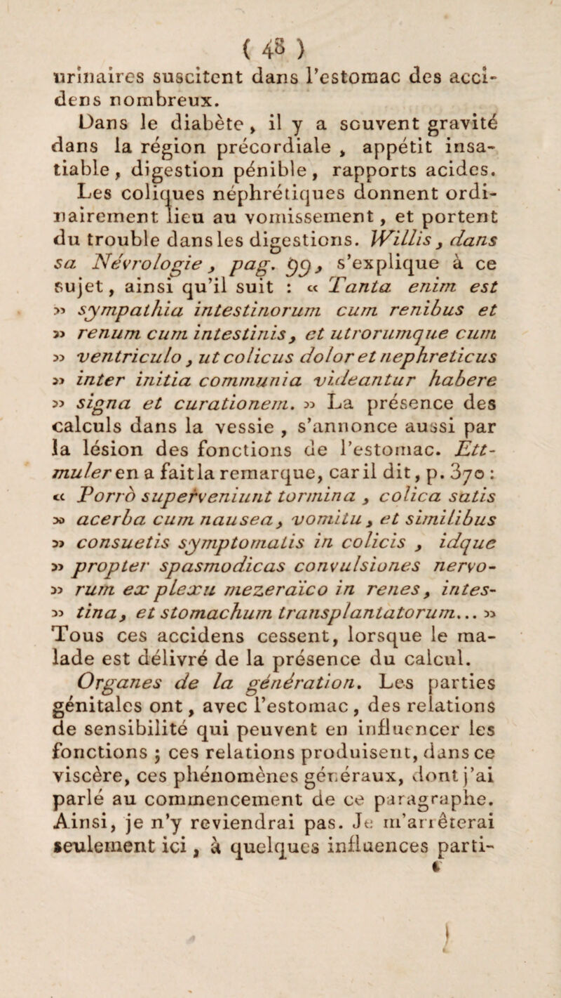 urinaires suscitent dans l'estomac des acci- dens nombreux. Dans le diabète , il y a scuvent gravité dans la région précordiale , appétit insa¬ tiable, digestion pénible, rapports acides. Les coliques néphrétiques donnent ordi¬ nairement lieu au vomissement, et portent du trouble dans les digestions. IVillis y dans sa Nécrologie y png, ÿy, s’explique à ce sujet, ainsi qu’il suit : « Tanta enïm est » sympathia intestinorum curn renibus et » renum curn intestinis y et utrorumque curn 33 ventriculo y ut colicus dolor et nephreticus inter initia communia videantur habere 33 signa et curationem. 33 La présence des calculs dans la vessie , s’annonce aussi par la lésion des fonctions de l’estomac. Ètt- mulercn a faitla remarque, car il dit, p. 870 : ce Porro superceniunt termina y colica satis 3o acerba cu?n nauseay vomitu y et simili bus 33 consuetis symptomatis in colicis y idque 3> propter spasmodicas convulsiones nervo- 33 rum ex plexu mezeraïco in renes y intes- 33 tinay et stomachum transplantatorum... 33 Tous ces accidens cessent, lorsque le ma¬ lade est délivré de la présence du calcul. Organes de la génération. Les parties génitales ont, avec l’estomac , des relations de sensibilité qui peuvent en influencer les fonctions ; ces relations produisent, dans ce viscère, ces phénomènes généraux, dont j’ai parlé au commencement de ce paragraphe. Ainsi, je n’y reviendrai pas. Je m’arrêterai seulement ici, à quelques influences parti- 4