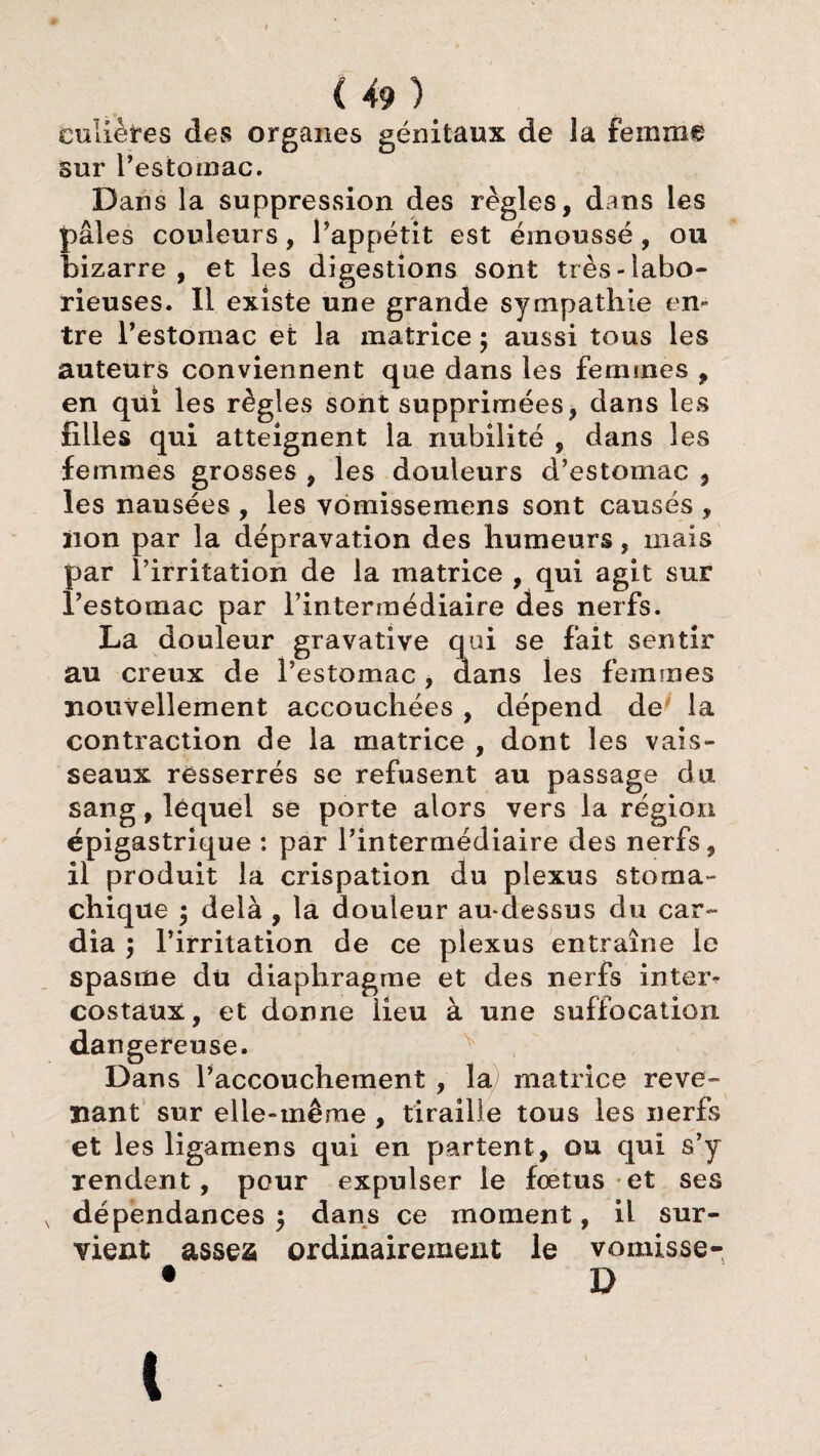 culiètes des organes génitaux de la femme Sur l’estomac. Dans la suppression des règles, dans les pâles couleurs, l’appétit est émoussé, ou bizarre, et les digestions sont très-labo¬ rieuses. Il existe une grande sympathie en¬ tre l’estomac et la matrice $ aussi tous les auteurs conviennent que dans les femmes , en qui les règles sont supprimées, dans les filles qui atteignent la nubilité , dans les femmes grosses , les douleurs d’estomac , les nausées , les vomissemens sont causés , non par la dépravation des humeurs, mais par l’irritation de la matrice , qui agit sur l’estomac par l’intermédiaire des nerfs. La douleur gravative qui se fait sentir au creux de l’estomac, dans les femmes nouvellement accouchées , dépend de la contraction de la matrice , dont les vais¬ seaux resserrés se refusent au passage du sang, lequel se porte alors vers la région épigastrique : par l’intermédiaire des nerfs, il produit la crispation du plexus stoma¬ chique 5 delà , la douleur au-dessus du car¬ dia ; l’irritation de ce plexus entraîne le spasme du diaphragme et des nerfs inter¬ costaux, et donne lieu à une suffocation dangereuse. Dans l’accouchement , la matrice reve¬ nant sur elle-même , tiraille tous les nerfs et les ligamens qui en partent, ou qui s’y rendent, pour expulser le fœtus et ses dépendances 5 dans ce moment, il sur¬ vient assea ordinairement le vomisse- • D 1