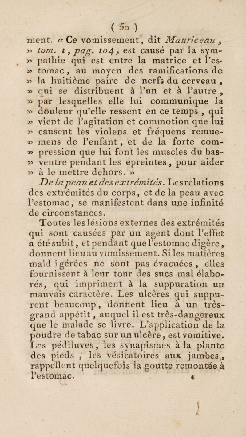 nient, ce Ce vomissement, dit Maurice au , » tom. i, pag. 104; est causé par la sym- >3 pathie qui est entre la matrice et i’es- 3» toraac, au moyen des ramifications de >5 la huitième paire de nerfs du cerveau , x> qui se distribuent à l’un et à l’autre , 35 par lesquelles elle lui communique la 33 douleur qu’elle ressent en ce temps , qui 33 vient de l’agitation et commotion que lui 33 causent les violens et fréquens reinue- 33 mens de l’enfant , et de la forte cora- >3 pression que lui font les muscles du bas- 33 ventre pendant les épreintes, pour aider 33 à le mettre dehors. 33 Delà peau et des extrémités. Le s relation s des extrémités du corps, et de la peau avec l’estomac, se manifestent dans une infinité de circonstances. Toutes les lésions externes des extrémités qui sont causées par un agent dont l’effet a été subit, et pendant que l’estomac digère, donnent lieu au vomissement. Si les matières mald i gérées ne sont pas évacuées , elles fournissent à leur tour des sucs mal élabo¬ rés, qui impriment à la suppuration un mauvais caractère. Les ulcères qui suppu¬ rent beaucoup, donnent lieu à un très- grand appétit, auquel il est très-dangereux que le malade se livre. L’application de la poudre de tabac sur un ulcère, est vomitive. Les pédiiuves, les synapisines à la plante des pieds , les vésicatoires aux jambes, rappellent quelquefois la goutte remontée à l’estomac. . * \