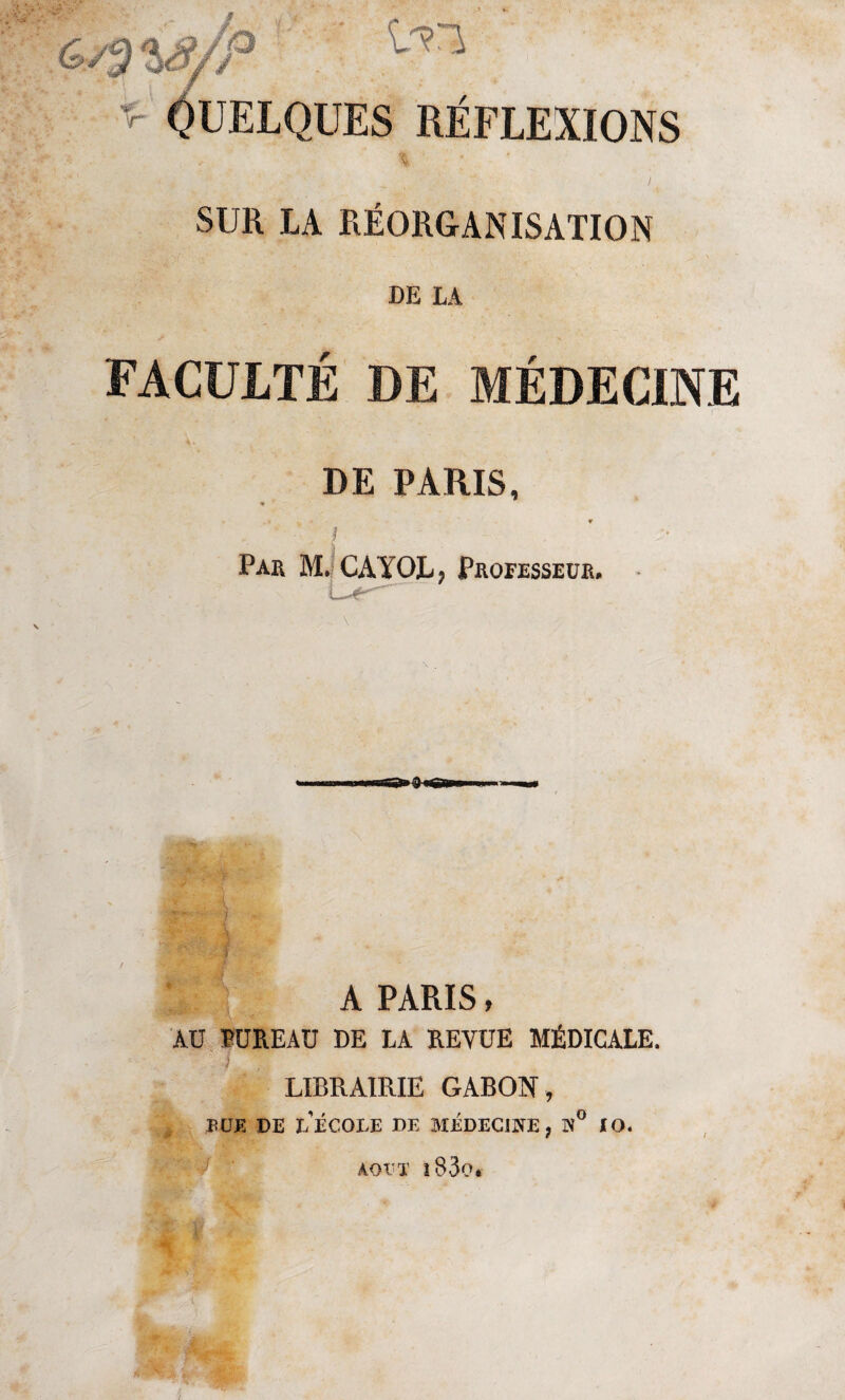 ^ QUELQUES RÉFLEXIONS SUR LA RÉORGANISATION DE LA FACULTÉ DE MÉDECINE 1 DE PARIS, ■* » • ' : - Par M. CAYOLj Professeur. - - ) i A PARIS, AU BUREAU DE LA REVUE MÉDICALE. } LIBRAIRIE GABON, BUE DE L ECOLE DE MEDECINE, N IO. AOUT l83o.