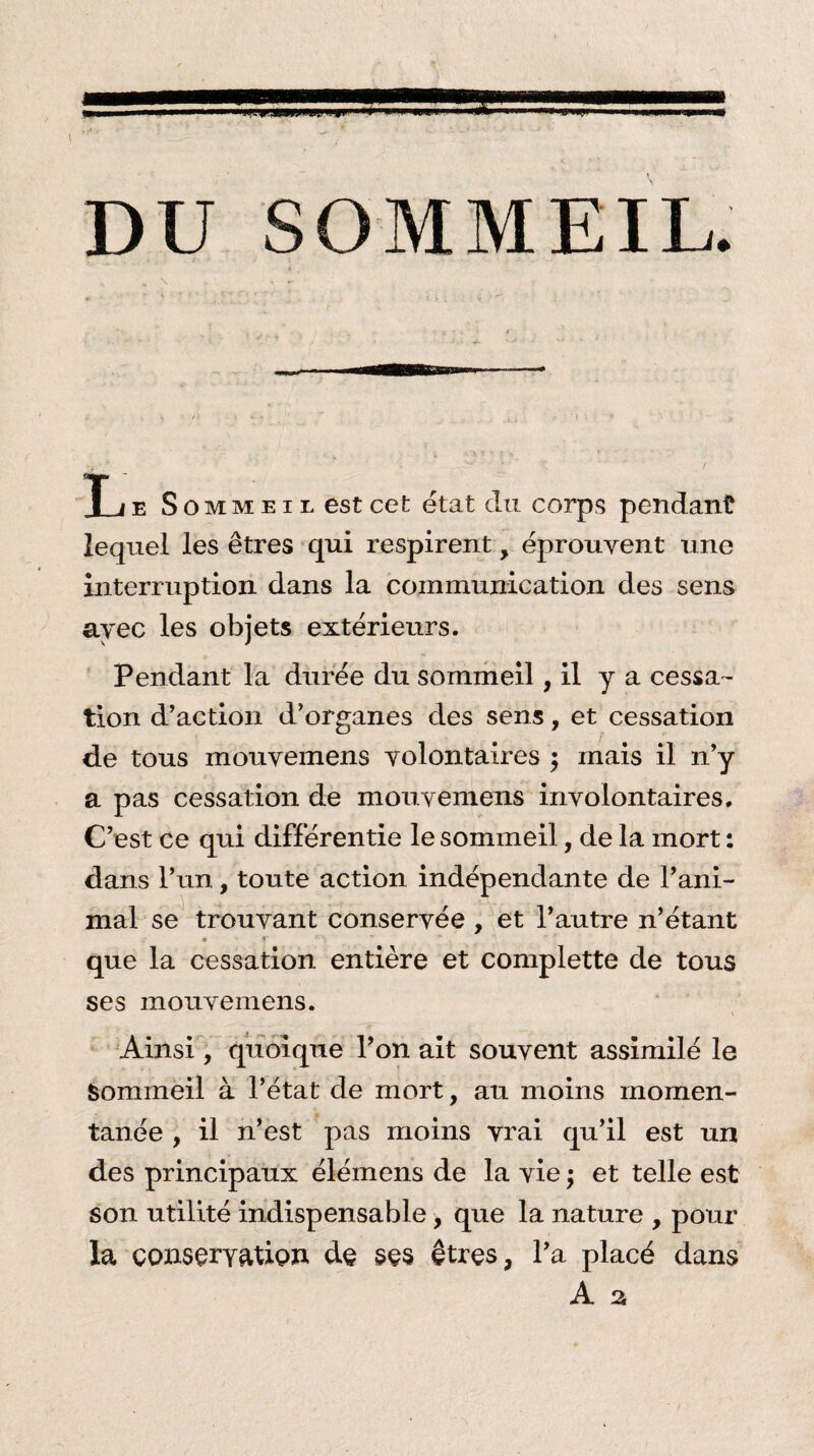 SOMMEIL é T ie Sommeil est cet état du corps pendant lequel les êtres qui respirent, éprouvent une interruption dans la communication des sens avec les objets extérieurs. Pendant la durée du sommeil, il y a cessa¬ tion d’action d’organes des sens, et cessation de tous inouvemens volontaires ; mais il n’y a pas cessation de mouvemens involontaires. C’est ce qui différentie le sommeil, de la mort : dans l’un, toute action indépendante de l’ani¬ mal se trouvant conservée , et l’autre n’étant que la cessation entière et complette de tous ses mouvemens. Ainsi, quoique l’on ait souvent assimilé le Sommeil à l’état de mort, au moins momen¬ tanée , il n’est pas moins vrai qu’il est un des principaux élémens de la vie ; et telle est son utilité indispensable, que la nature , pour la conservation de ses êtres, l’a placé dans A a