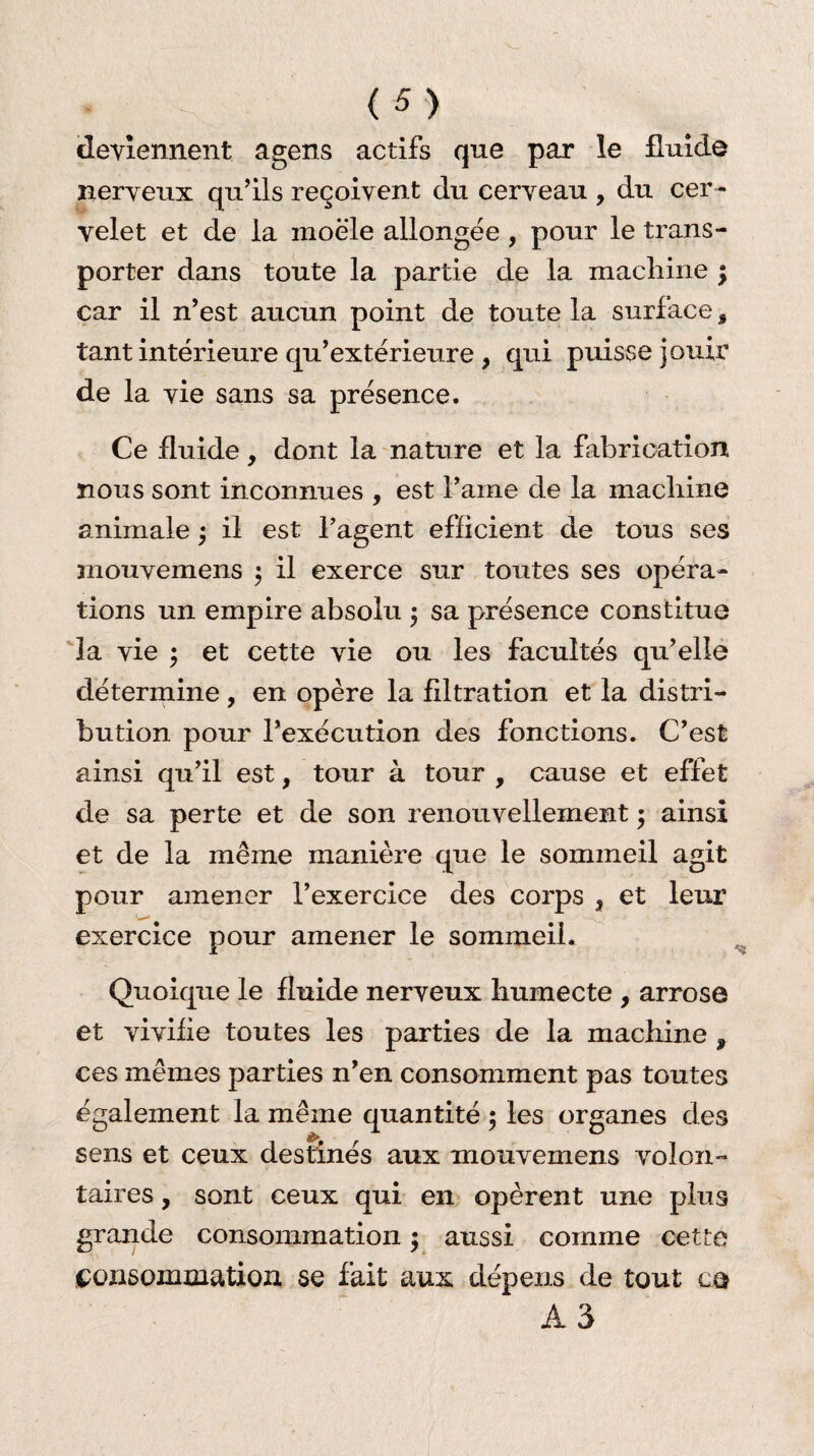 deviennent agens actifs que par le fluide nerveux qu’ils reçoivent du cerveau , du cer ¬ velet et de la moële allongée , pour le trans¬ porter dans toute la partie de la machine \ car il n’est aucun point de toute la surface, tant intérieure qu’extérieure, qui puisse jouir de la vie sans sa présence. Ce fluide, dont la nature et la fabrication nous sont inconnues , est i’arne de la machine animale ; il est l’agent efficient de tous ses niouvemens ; il exerce sur toutes ses opéra¬ tions un empire absolu 5 sa présence constitue la vie ; et cette vie ou les facultés qu’elle détermine , en opère la filtration et la distri¬ bution pour l’exécution des fonctions. C’est ainsi qu’il est, tour à tour , cause et effet de sa perte et de son renouvellement ; ainsi et de la même manière que le sommeil agit pour amener l’exercice des corps ? et leur exercice pour amener le sommeil. Quoique le fluide nerveux humecte , arrose et vivifie toutes les parties de la machine , ces mêmes parties n’en consomment pas toutes également la même quantité 5 les organes des sens et ceux destinés aux mouvemens volon¬ taires , sont ceux qui en opèrent une plus grande consommation ; aussi comme cette consommation se fait aux dépens de tout cq A3