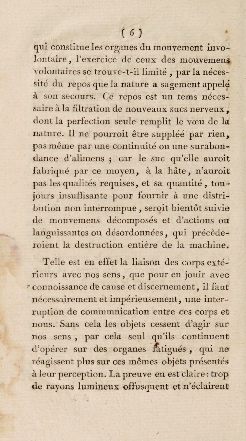 qui constitue les organes du mouvement invo¬ lontaire , l’exercice de ceux des mouvemens volontaires se trouve-t-il limité , par la néces¬ sité du repos que la nature a sagement appelé à son secours. Ce repos est un tems néces¬ saire à la filtration de nouveaux sucs nerveux , dont la perfection seule remplit le vœu de la nature. Il ne pourroit être suppléé par rien, pas même par une continuité ou une surabon¬ dance d’alimens ; car le suc qu’elle auroit fabriqué par ce moyen, à la hâte, n’auroit pas les qualités requises, et sa quantité, tou¬ jours insuffisante pour fournir à une distri¬ bution non interrompue , seroit bientôt suivie de mouvemens décomposés et d’actions ou languissantes ou désordonnées, qui précède- roient la destruction entière de la machine. Telle est en effet la liaison des corps exté¬ rieurs avec nos sens, que pour en jouir avec ' connoissance de cause et discernement. il faut t  nécessairement et impérieusement, une inter¬ ruption de coinminnication entre ces corps et nous. Sans cela les objets cessent d’agir sur nos sens , par cela seul qu’ils continuent d’opérer sur des organes Ætigués , qui ne réagissent plus sur ces mêmes objets présentés à leur perception. La preuve en est claire : trop de rayons lumineux offusquent et n’éclairent