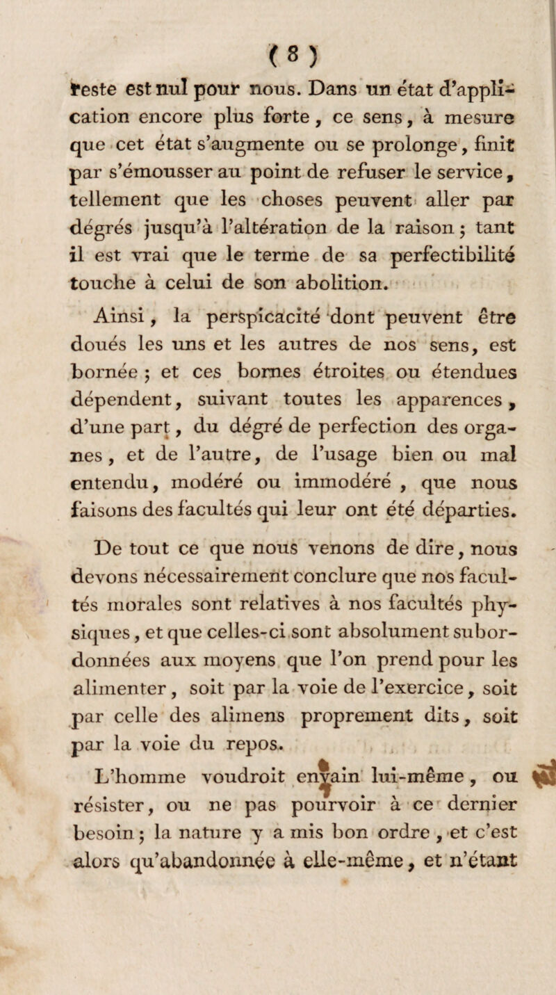 feste est nul pour nous. Dans un état d’appli¬ cation encore plus forte , ce sens, à mesure que cet état s’augmente ou se prolonge, finit par s’émousser au point de refuser le service , tellement que les choses peuvent aller par degrés jusqu’à l’altération de la raison ; tant il est vrai que le terme de sa perfectibilité touche à celui de son abolition. Ainsi, la perspicacité dont peuvent être doués les uns et les autres de nos sens, est bornée ; et ces bornes étroites ou étendues dépendent, suivant toutes les apparences, d’une part, du dégré de perfection des orga¬ nes , et de l’autre, de l’usage bien ou mal entendu, modéré ou immodéré , que nous faisons des facultés qui leur ont été départies. De tout ce que nous venons de dire, nous devons nécessairement conclure que nos facul¬ tés morales sont relatives à nos facultés phy¬ siques , et que celles-ci sont absolument subor¬ données aux moyens que l’on prend pour les alimenter , soit par la voie de l’exercice , soit par celle des alimens proprement dits, soit par la voie du repos. L’homine voudroit en^ain lui-même, ou résister, ou ne pas pourvoir à ce dernier besoin ; la nature y a mis bon ordre , et c’est alors qu’abandonnée à elle-même, et n’étant