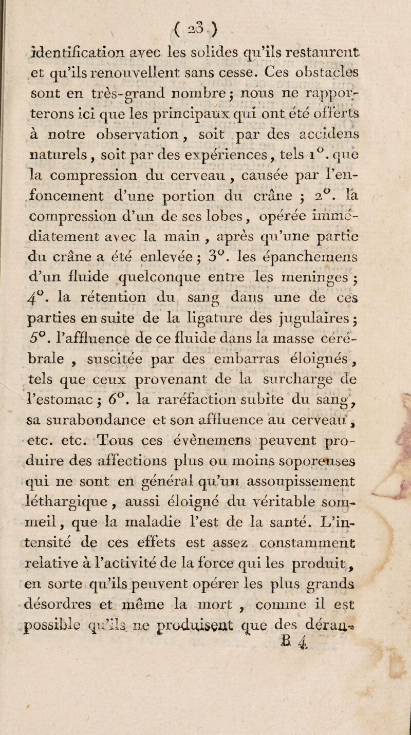 identification avec les solides qu’ils restaurent et qu’ils renouvellent sans cesse. Ces obstacles sont en très-grand nombre 3 nous ne rappor¬ terons ici que les principaux qui ont ëtë offerts à notre observation, soit par des accidents naturels, soit par des expëriences, tels i°. que la compression du cerveau , causëe par ren¬ foncement d’une portion du crâne ; 20. la compression d’un de ses lobes, opérée immé¬ diatement avec la main , après qu’une partie du crâne a ëtë enlevëe ; 3°. les ëpanchemens d’un fluide quelconque entre les méningés ; 4°. la rétention du sang dans une de ces parties en suite de la ligature des jugulaires ; 5°. l’affluence de ce fluide dans la masse céré¬ brale , suscitée par des embarras éloignés, tels que ceux provenant de la surcharge de l’estomac $ 6°. la raréfaction subite du sang, sa surabondance et son affluence au cerveau , etc. etc. Tous ces évènemens peuvent pro¬ duire des affections plus ou moins soporeuses qui ne sont en général qu’un assoupissement léthargique , aussi éloigné du véritable som¬ meil, que la maladie l’est de la santé. L’in¬ tensité de ces effets est assez constamment relative à l’activité de la force qui les produit, en sorte qu’ils peuvent opérer les plus grands désordres et même la mort , comme il est e qu’ils ne produisent que des déran^ B 4