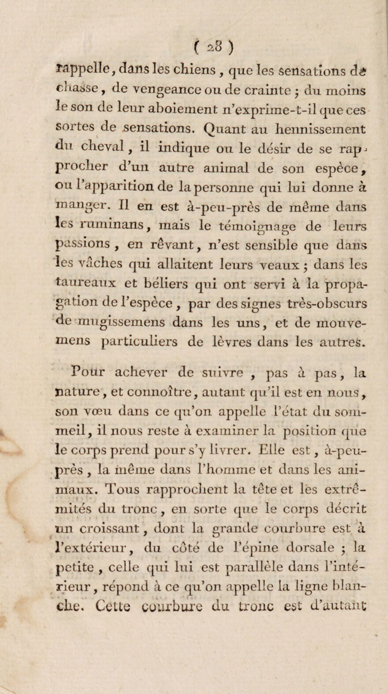 ( a8) l’appelle, dans les chiens , que les sensations dê ci Laisse, de vengeance ou de crainte • du moins le son de leur aboiement n’exprime-t-il que ces sortes de sensations. Quant au hennissement du cheval, il indique ou le désir de se rap-> procher d’un autre animal de son espèce, ou l’apparition de la personne qui lui donne à manger. Il en est à-peu-près de même dans les ruminons, mais le témoignage de leurs passions , en rêvant, n’est sensible que dans les vaches qui allaitent leurs veaux ; dans les taureaux et béliers qui ont servi à la propa¬ gation de l’espèce , par des signes très-obscurs de mugissemens dans les uns, et de mouve- mens particuliers de lèvres dans les autres. Pour achever de suivre , pas à pas, la nature, et connoître, autant qu’il est en nous, son vœu dans ce qu’on appelle l’état du som¬ meil, il nous reste à examiner la position que le corps prend pour s’y livrer. Elle est, à-peu- près , la même dans l’homme et dans les ani¬ maux. Tous rapprochent la tête et les extré¬ mités du tronc, en sorte que le corps décrit un croissant, dont la grande courbure est à l’extérieur, du côté de l’épine dorsale ; la petite , celle qui lui est parallèle dans l’inté¬ rieur, répond à ce qu’on appelle la ligne blan¬ che. Cette courbure du tronc est d’autant