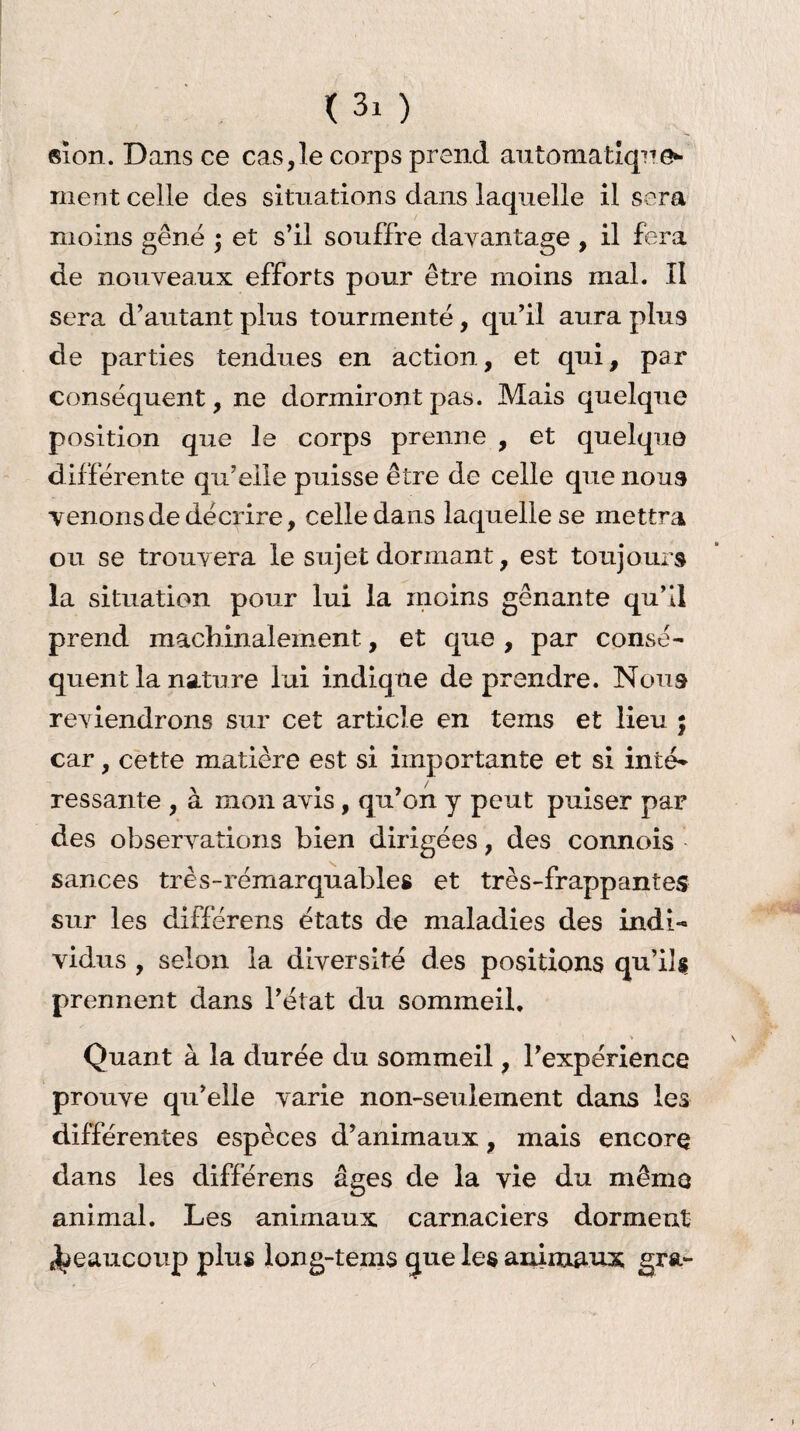 < 3z ) sion. Dans ce cas,le corps prend automatique¬ ment celle des situations dans laquelle il sera moins gêné ; et s’il souffre davantage , il fera de nouveaux efforts pour être moins mal. II sera d’autant plus tourmenté, qu’il aura plus de parties tendues en action, et qui, par conséquent, ne dormiront pas. Mais quelque position que le corps prenne , et quelque différente qu’elle puisse être de celle que nous venons de décrire, celle dans laquelle se mettra ou se trouvera le sujet dormant, est toujours la situation pour lui la moins gênante qu’il prend machinalement, et que , par consé¬ quent la nature lui indique de prendre. Nous reviendrons sur cet article en teins et lieu ; car, cette matière est si importante et si inté¬ ressante , à mon avis, qu’on y peut puiser par des observations bien dirigées, des connois sances très-remarquables et très-frappantes sur les différens états de maladies des indi¬ vidus , selon la diversité des positions qu’il $ prennent dans l’état du sommeil. Quant à la durée du sommeil, l’expérience prouve qu’elle varie non-seulement dans les différentes espèces d’animaux, mais encore dans les différens âges de la vie du même animal. Les animaux carnaciers dorment beaucoup plus long-tems que les animaux gra-