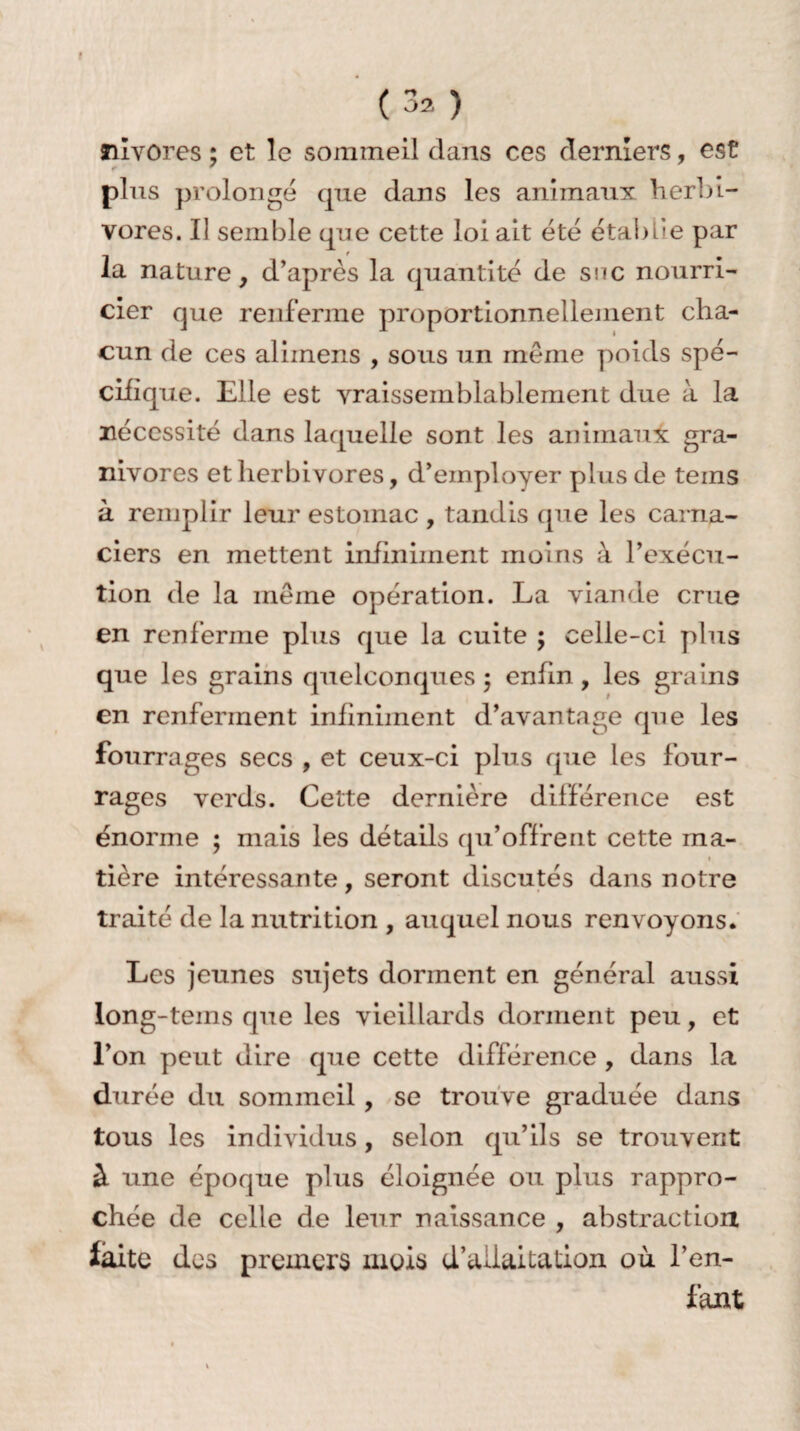 f ( 3^ ) tilvores ; et le sommeil dans ces derniers, est r ' plus prolongé (pie dans les animaux herbi¬ vores. Iî semble que cette loi ait été établie par _ f la nature, d’après la quantité de snc nourri¬ cier que renferme proportionnellement cha¬ cun de ces aliinens , sous un même poids spé¬ cifique. Elle est vraisemblablement due à la nécessité dans laquelle sont les animaux gra¬ nivores et herbivores, d’employer plus de teins à remplir leur estomac , tandis que les carna- ciers en mettent infiniment moins à l’exécu¬ tion de la même opération. La viande crue en renferme plus que la cuite ; celle-ci plus que les grains quelconques 5 enfin, les grains en renferment infiniment d’avantage que les fourrages secs , et ceux-ci plus que les four¬ rages verds. Cette dernière différence est énorme ; mais les détails qu’offrent cette ma- 1 tière intéressante, seront discutés dans notre traité de la nutrition , auquel nous renvoyons. Les jeunes sujets dorment en général aussi long-tems que les vieillards dorment peu, et l’on peut dire que cette différence , dans la durée du sommeil , se trouve graduée dans tous les individus, selon qu’ils se trouvent à une époque plus éloignée ou plus rappro¬ chée de celle de leur naissance , abstraction laite des premers mois d’aiiaitalion où l’en¬ fant