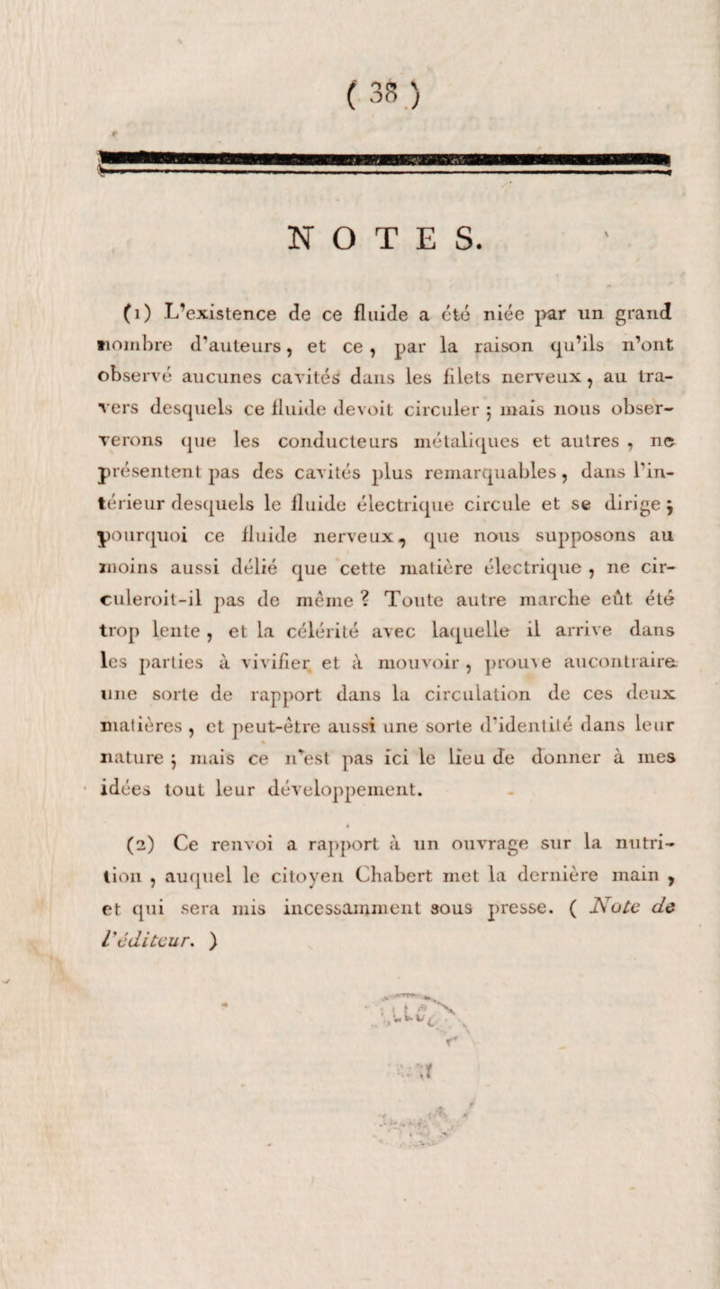 1 mi NOTES. (1) L’existence de ce fluide a été niée par un grand nombre d'auteurs, et ce, par la raison qu’ils n’ont observé aucunes cavités dans les filets nerveux, au tra¬ vers desquels ce fluide devoit circuler 5 mais nous obser¬ verons (pie les conducteurs métaliques et autres , 11e présentent pas des cavités plus remarquables, dans l'in¬ térieur desquels le fluide électrique circule et se dirige j pourquoi ce fluide nerveux, que nous supposons au moins aussi délié que cette matière électrique , ne cir- culeroit-il pas de même ? Toute autre marche eût été trop lente , et la célérité avec laquelle il arrive dans les parties à vivifier et à mouvoir , prouve aucontraire. une sorte de rapport dans la circulation de ces deux matières , et peut-être aussi une sorte d'identité dans leur « nature ) mais ce n'est pas ici le lieu de donner à mes idées tout leur développement. (2) Ce renvoi a rapport à un ouvrage sur la nutri¬ tion , auquel le citoyen Chabert met la dernière main , et qui sera mis incessamment sous presse. ( Note de L'cditcur. ) T* ■r -J A *