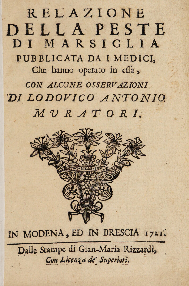 Mal RELAZIONE DELLA PESTE DI MARSIGLIA Che hanno operato in efla, CON ALCUNE OSSERVAZIONI DI LODOVICO ANTONIO, MURATORI; N MODENA, ED IN BRESCIA 1711* Dalie Scampe di Gian-Maria Rizzardì» Con Licenza de' Superiori.