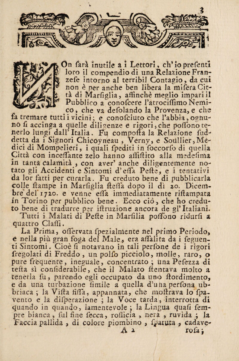 *JW loro il compendio di una Relazione Fran- zefe intorno al terribil Contagio, da cui non è per anche ben liberà la mi fera Cit¬ tà di Marfiglia, affinchè meglio impari il Pubblico a conofcere ràtrociftìmo Nemi¬ co y che va defolando la Provenza, e che fa tremare tuttii vicini- e conofciùto che l’abbià, ogtiu- nò fi accinga à quelle diligenze e rigori 3 che pofifonote- nerlo lungi dall’Italia. Fu comporta la Relazione fudj detta da 1 Signori Chicòyneau ? Verny, e Soitllier,Mè¬ dici di Mótnpelieri, i quali fpediti in foccorfb di quella Città con inceffante zelo hanno affirtito alla medefima in tanta calamità , con aver’ anche diligentemente no¬ tato gli Accidenti e Sintomi d’erta Pefte, e i tentativi da lor fatti per curarla. Fu creduto bene di pubblicarla colle (lampe in Marfiglia (teda dopo il dì zo. Dicem¬ bre deh 1710. e venne erta immediatamente rirtampata in Torino per pubblico bene* Ecco ciò, che ho credu¬ to bene di tradurre per irtruzione ancora de gl’Italiani* Tutti i Malati di Pefte in Marfilia pofifono ridurli a quattro Clarti. La Prima, ofifervata fpezialmente nel primo Periodo, é nella più gràn foga del Male* era affalita da i feguen- ti Sintomi * Cioè fi notavano in tali perfone de i rigori fregolati di Freddo , un polfo picciolo, molle, raro, o pure frequente, ineguale, concentrato ; una Pefezza di tefta sì confiderabile, che il Malato (tentava molto a tenerla fu, parendo egli occupato da uno rtordimento, e da una turbazione limile a quella d’unaperfona ub¬ briaca ; la Viltà fida, appannata, che mortrava lo fpa- vento e là diffrazione ; la Voce tarda, interrotta di quando in quando, lamentevole ; la Lingua quali Tem¬ pre bianca, fui fine fecca, rofiicia , nera , ruvida ; la Faccia pallida , di colore piombino , fparuta * cadave- A i rofa i