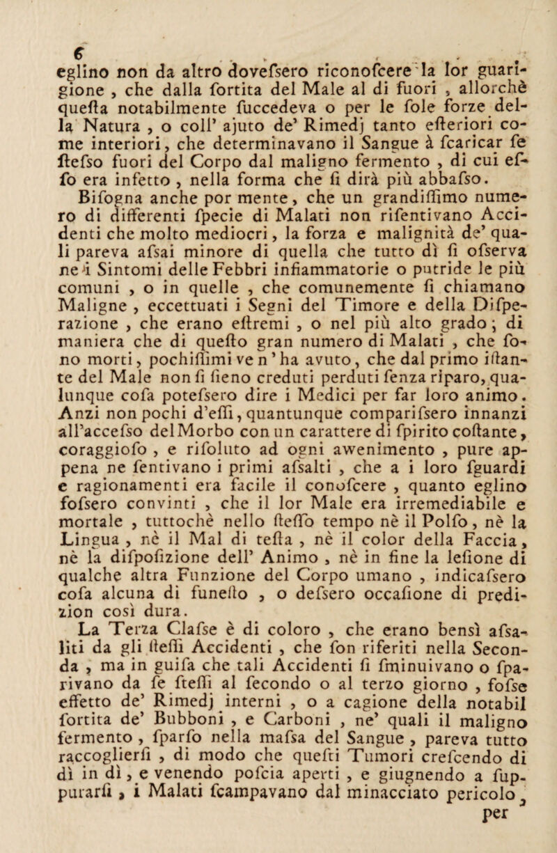 eglino non da altro dovefsero riconofcere la Ior guari¬ gione , che dalla fortita del Male al di fuori , allorché quella notabilmente fuccedeva o per le fole forze del¬ la Natura , o colf ajuto de1 Rimedj tanto efteriori co¬ me interiori, che determinavano il Sangue à fcaricar fe flefso fuori del Corpo dal maligno fermento , di cui ef* fo era infetto , nella forma che fi dirà più abbafso. Bifogna anche por mente, che un grandiffimo nume¬ ro di differenti fpecie di Malati non rifentivano Acci¬ denti che molto mediocri, la forza e malignità de’ qua¬ li pareva afsai minore di quella che tutto dì fi ofserva neJi Sintomi delle Febbri infiammatorie o putride le piu comuni , o in quelle , che comunemente fi chiamano Maligne , eccettuati i Segni del Timore e della Diff¬ razione , che erano efiremi , o nel più alto grado ; di maniera che di quello gran numero di Malati , che fo¬ no morti, pochilìimi ve n5 ha avuto, che dal primo iftan- te del Male non fi fieno creduti perduti fenza riparo, qua¬ lunque cofa potefsero dire i Medici per far loro animo. Anzi non pochi d’effi, quantunque comparifsero innanzi all’accefso del Morbo con un carattere di fpirito collante, coraggiofo , e rifoluto ad ogni avvenimento , pure ap¬ pena ne fentivano i primi afsalti , che a i loro fguardi e ragionamenti era facile il conofcere , quanto eglino fofsero convinti , che il lor Male era irremediabile e mortale , tuttoché nello fteffo tempo nè il Polfo, nè la Li ngua , nè il Mal di tefla , nè il color della Faccia, nè la difpofizione dell’ Animo , nè in fine la lefione di qualche altra Funzione del Corpo umano , indicafsero cofa alcuna di funelto , o defsero occafione di predi- zion così dura. La Terza Clafse è di coloro , che erano bensì afsa- liti da gli llelìì Accidenti , che fon riferiti nella Secon¬ da , ma in guifa che tali Accidenti fi fminuivano o fpa- rivano da fe ftefTì al fecondo o al terzo giorno , fofse effetto de’ Rimedj interni , o a cagione della notabil fortita de’ Bubboni , e Carboni , ne’ quali il maligno fermento , fparfo nella mafsa del Sangue , pareva tutto raccoglierli , di modo che quefti Tumori crefcendo di dì in dì, e venendo pofcia aperti , e giugnendo a fup- purarfi, i Malati fcampavano dal minacciato pericolo per