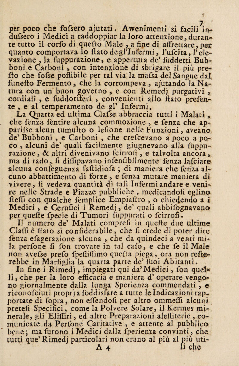 per poco che fofsero ajutati. Avvenimenti si facili in¬ dussero i Medici a raddoppiar la loro attenzione,duran¬ te tutto il corfo di queSto Male , a fine di affrettare, per quanto comportava lo flato degrinfermi, Tufcita, Tele¬ vazione , la Suppurazione, e appertura de’ Suddetti Bub¬ boni e Carboni , con intenzione di sbrigare il più pre¬ tto che fofse poflìbile per tal via la mafsa del Sangue dal funefto Fermento, che la corrompeva , ajutando la Na¬ tura con un buon governo , e con Remedj purgativi , cordiali , e fuddoriferi , convenienti allo flato prefen- te , e al temperamento de gl’ Infermi. La Quarta ed ultima Clafse abbraccia tutti i Malati , che fenza fentire alcuna commozione , e fenza che ap¬ parisse alcun tumulto o lettone nelle Funzioni, aveano de’ Bubboni , e Carboni , che crescevano a poco a po¬ co , alcuni de’ quali facilmente giugnevano alla Suppu¬ razione, Se altri divenivano Scirrofi, e talvolta ancora, ma di rado, fi difttpavano infenfibilmente fenza lafciare alcuna conseguenza faflidioSa ; di maniera che Senza al¬ cuno abbattimento di forze , e fenza mutare maniera dì vivere, fi vedeva quantità di tali Infermi andare e veni¬ re nelle Strade e Piazze pubbliche , medicandoli eglino fletti con qualche Semplice Empiaflro , o chiedendo a i Medici , e Cerulici i Remedj, de’ quali abbisognavamo per quelle Specie di Tumori Suppurati o Scirrolì. ^ Il numero de’ Malati compre!! in quelle due ultime Clattì è flato sì conSiderabile, che fi crede di poter dire Senza eSagerazione alcuna , che da quindeci a venti mi¬ la perfone fi fon trovate in tal caSo, e che Se il Male non aveSse preSo Spettìttìmo queSta piega, ora non reste¬ rebbe in MarSiglia la quarta parte de’ Suoi Abitanti. In fine i Rimedj, impiegati qui da’Medici, fon quel*' li, che per la loro efficacia e maniera d’ operare vengo¬ no giornalmente dalla lunga Sperienza commendati , e riconosciuti proprj a Soddisfare a tutte le Indicazioni rap¬ portate di Sopra, non ettendofi per altro ommettì alcuni pretefi Specifici, come la Polvere Solare, il Kermes mi¬ nerale, gli Elittiri, ed altre Preparazioni alettìterie , co¬ municate da Perfone Caritative , e attente al pubblico bene; ma furono i Medici dalla Sperienza convinti, che tutti que’ Rimedj particolari non erano al più al più uti- A 4 li che
