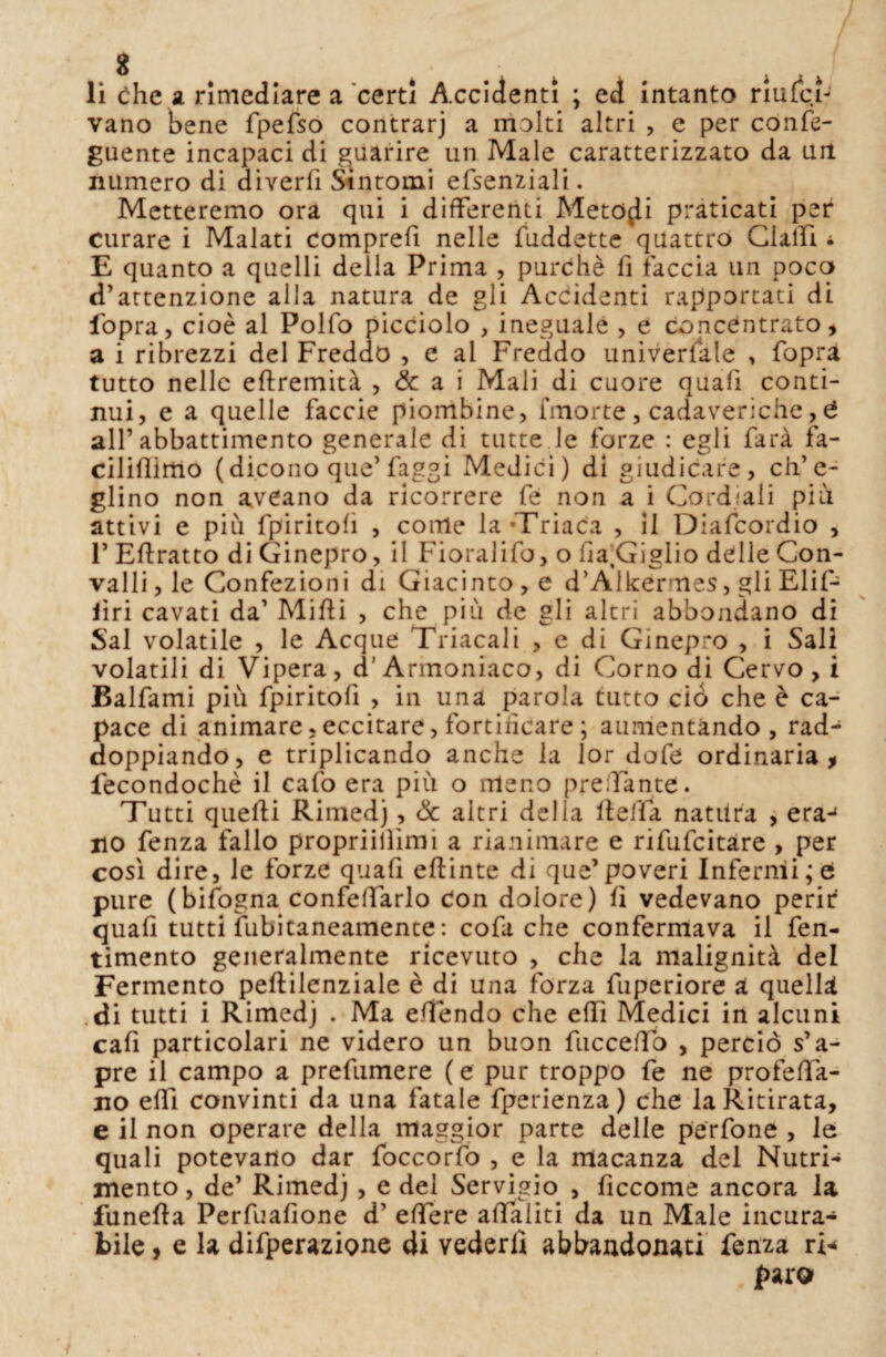 8 4 • ' ■ fc li che a rimediare a certi Accidenti ; ed intanto riufcì- vano bene fpefso contrarj a molti altri , e per confe- guente incapaci di guarire un Male caratterizzato da un numero di diverfi Sìntomi efsenziali. Metteremo ora qui i differenti Metodi praticati per curare i Malati comprefi nelle Suddette quattro ClalTI * E quanto a quelli della Prima , purché fi faccia un poco d’attenzione alla natura de gli Accidenti rapportati di fopra, cioè al Polfo picciolo , ineguale , e concentrato, a i ribrezzi del Freddo , e ai Freddo universale > fopra tutto nelle eftremità , & a i Mali di cuore quali conti¬ nui, e a quelle faccie piombine, fmorte, cadaveriche, 6 all’ abbattimento generale di tutte le forze : egli farà fa- cilifiimo (dicono que’ faggi Medici) di giudicare, ch’e¬ glino non aveano da ricorrere Se non a i Cordiali più attivi e più fpiritolì , coirle la-Triaca , il Diafcordio , F Effratto di Ginepro, il Fioralifo, o fia.Giglio delle Con¬ valli , le Confezioni di Giacinto , e d’Alkermes, gli Elif- iìri cavati da’ Miffi , che più de gli altri abbondano di Sai volatile , le Acque Triacali , e di Ginepro , i Sali volatili di Vipera, d’Armoniaco, di Corno di Cervo, i Balfami più fpiritofi , in una parola tutto ciò che è ca¬ pace di animare,eccitare, fortincare ; aumentando , rad¬ doppiando, e triplicando anche la lor dofe ordinaria, fecondochè il cafo era più o meno predante. Tutti quelli Rimedj, Se altri della lleffa natura , eraj no fenza fallo propriilìimi a rianimare e rifufeitare , per così dire, le forze quali eftinte di que’poveri Infermi;e pure (bifogna confeffarlo Con dolore) lì vedevano perir quafi tutti Subitaneamente: cofa che confermava il Sen¬ timento generalmente ricevuto , che la malignità del Fermento peftilenziale è di una forza Superiore a quella di tutti i Rimedj . Ma effendo che elfi Medici in alcuni cafi particolari ne videro un buon Succedo , perciò s’a¬ pre il campo a prefumere (e pur troppo fe ne proietta¬ no effì convinti da una fatale fperienza) che la Ritirata, e il non operare della maggior parte delie perfone , le quali potevano dar foccorfo , e la macanza del Nutri¬ mento , de’ Rimedj, e del Servigio , ficcome ancora la funefta Perfualione d’ edere attilliti da un Male incura¬ bile , e la difperazione di vederli abbandonati Senza ri¬ paro